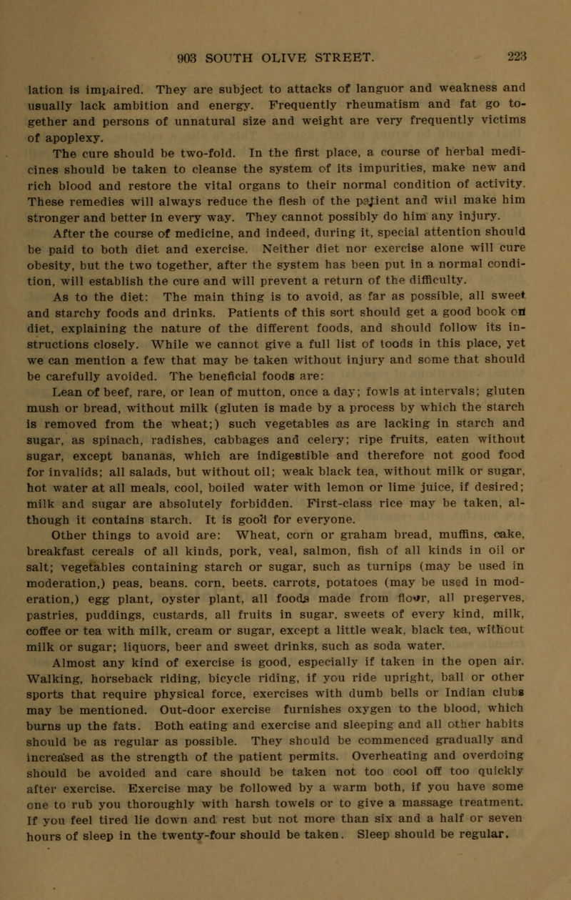 lation is impaired. They are subject to attacks of languor and weakness and usually lack ambition and energy. Frequently rheumatism and fat go to- gether and persons of unnatural size and weight are very frequently victims of apoplexy. The cure should be two-fold. In the first place, a course of herbal medi- cines should be taken to cleanse the system of its impurities, make new and rich blood and restore the vital organs to their normal condition of activity. These remedies will always reduce the flesh of the pajient and will make him stronger and better in every way. They cannot possibly do him any injury. After the course of medicine, and indeed, during it, special attention should be paid to both diet and exercise. Neither diet nor exercise alone will cure obesity, but the two together, after the system has been put in a normal condi- tion, will establish the cure and will prevent a return of the difficulty. As to the diet: The main thing is to avoid, as far as possible, all sweet and starchy foods and drinks. Patients of this sort should get a good book ori diet, explaining the nature of the different foods, and should follow its in- structions closely. While we cannot give a full list of toods in this place, yet we can mention a few that may be taken without injury and some that should be carefully avoided. The beneficial foods are: Lean of beef, rare, or lean of mutton, once a day; fowls at intervals; gluten mush or bread, without milk (gluten is made by a process by which the starch is removed from the wheat;) such vegetables as are lacking in starch and sugar, as spinach, radishes, cabbages and celery; ripe fruits, eaten without sugar, except bananas, which are indigestible and therefore not good food for invalids; all salads, but without oil; weak black tea, without milk or sugar, hot water at all meals, cool, boiled water with lemon or lime juice, if desired; milk and sugar are absolutely forbidden. First-class rice may be taken, al- though it contains starch. It is gooa for everyone. Other things to avoid are: Wheat, corn or graham bread, muffins, cake, breakfast cereals of all kinds, pork, veal, salmon, fish of all kinds in oil or salt; vegetables containing starch or sugar, such as turnips (may be used in moderation,) peas, beans, corn, beets, carrots, potatoes (may be used in mod- eration,) egg plant, oyster plant, all foods made from flo*»r, all preserves, pastries, puddings, custards, all fruits in sugar, sweets of every kind, milk, coffee or tea with milk, cream or sugar, except a little weak, black tea, without milk or sugar; liquors, beer and sweet drinks, such as soda water. Almost any kind of exercise is good, especially if taken in the open air. Walking, horseback riding, bicycle riding, if you ride upright, ball or other sports that require physical force, exercises with dumb bells or Indian clubs may be mentioned. Out-door exercise furnishes oxygen to the blood, which burns up the fats. Both eating and exercise and sleeping and all other habits should be as regular as possible. They should be commenced gradually and increased as the strength of the patient permits. Overheating and overdoing should be avoided and care should be taken not too cool off too quickly after exercise. Exercise may be followed by a warm both, if you have some one to rub you thoroughly with harsh towels or to give a massage treatment. If you feel tired lie down and rest but not more than six and a half or seven hours of sleep in the twenty-four should be taken. Sleep should be regular.