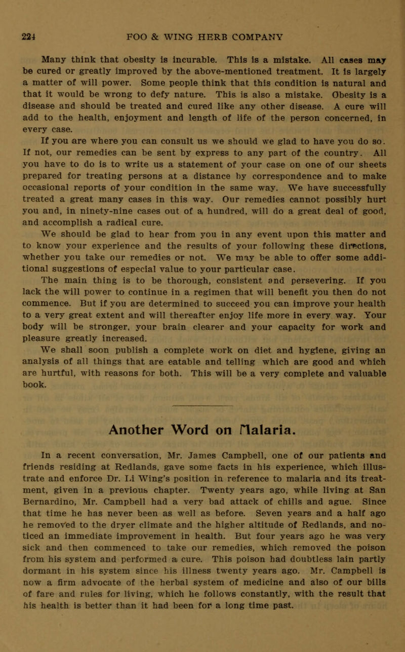 Many think that obesity is incurable. This is a mistake. All cases may be cured or greatly improved by the above-mentioned treatment. It is largely a matter of will power. Some people think that this condition is natural and that it would be wrong to defy nature. This is also a mistake. Obesity is a disease and should be treated and cured like any other disease. A cure will add to the health, enjoyment and length of life of the person concerned, in every case. If you are where you can consult us we should we glad to have you do so. If not, our remedies can be sent by express to any part of the country. All you have to do is to write us a statement of your case on one of our sheets prepared for treating persons at a distance by correspondence and to make occasional reports of your condition in the same way. We have successfully treated a great many cases in this way. Our remedies cannot possibly hurt you and, in ninety-nine cases out of a hundred, will do a great deal of good, and accomplish a radical cure. We should be glad to hear from you in any event upon this matter and to know your experience and the results of your following these directions, whether you take our remedies or not. We may be able to offer some addi- tional suggestions of especial value to your particular case. The main thing is to be thorough, consistent and persevering. If you lack the will power to continue in a regimen that will benefit you then do not commence. But if you are determined to succeed you can improve your health to a very great extent and will thereafter enjoy life more in every way. Your body will be stronger, your brain clearer and your capacity for work and pleasure greatly increased. We shall soon publish a complete work on diet and hygiene, giving an analysis of all things that are eatable and telling which are good and which are hurtful, with reasons for both. This will be a very complete and valuable book. Another Word on Halaria. In a recent conversation, Mr. James Campbell, one of our patients and friends residing at Redlands, gave some facts in his experience, which illus- trate and enforce Dr. LI Wing's position in reference to malaria and its treat- ment, given in a previous chapter. Twenty years ago, while living at San Bernardino, Mr. Campbell had a very bad attack of chills and ague. Since that time he has never been as well as before. Seven years and a half ago he removed to the dryer climate and the higher altitude of Redlands, and no- ticed an immediate improvement in health. But four years ago he was very sick and then commenced to take our remedies, which removed the poison from his system and performed a cure. This poison had doubtless lain partly dormant in his system since his illness twenty years ago. Mr. Campbell is now a firm advocate of the herbal system of medicine and also of our bills of fare and rules for living, which he follows constantly, with the result that his health is better than it had been for a long time past.