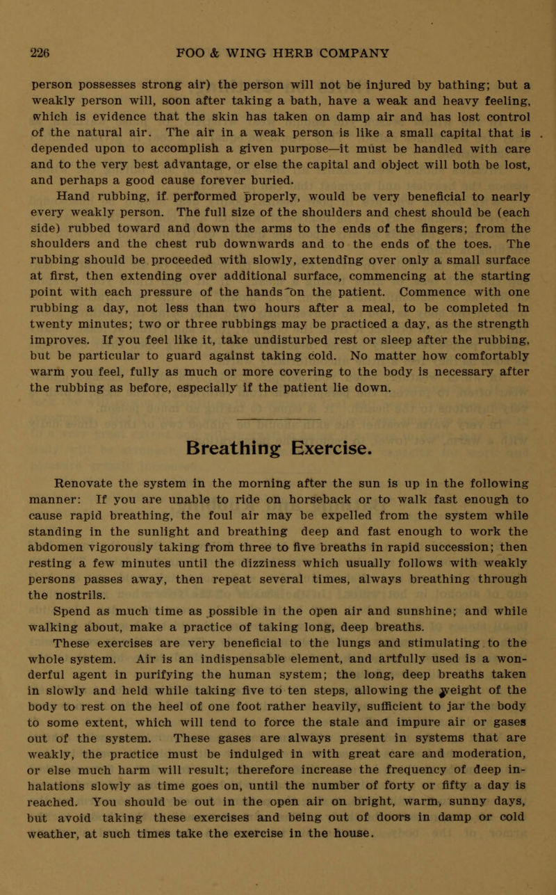 person possesses strong air) the person will not be injured by bathing; but a weakly person will, soon after taking a bath, have a weak and heavy feeling, which is evidence that the skin has taken on damp air and has lost control of the natural air. The air in a weak person is like a small capital that is depended upon to accomplish a given purpose—it must be handled with care and to the very best advantage, or else the capital and object will both be lost, and perhaps a good cause forever buried. Hand rubbing, if performed properly, would be very beneficial to nearly every weakly person. The full size of the shoulders and chest should be (each side) rubbed toward and down the arms to the ends of the fingers; from the shoulders and the chest rub downwards and to the ends of the toes. The rubbing should be proceeded with slowly, extending over only a small surface at first, then extending over additional surface, commencing at the starting point with each pressure of the hands-on the patient. Commence with one rubbing a day, not less than two hours after a meal, to be completed m twenty minutes; two or three rubbings may be practiced a day, as the strength improves. If you feel like it, take undisturbed rest or sleep after the rubbing, but be particular to guard against taking cold. No matter how comfortably warm you feel, fully as much or more covering to the body is necessary after the rubbing as before, especially if the patient lie down. Breathing Exercise. Renovate the system in the morning after the sun is up in the following manner: If you are unable to ride on horseback or to walk fast enough to cause rapid breathing, the foul air may be expelled from the system while standing in the sunlight and breathing deep and fast enough to work the abdomen vigorously taking from three to five breaths in rapid succession; then resting a few minutes until the dizziness which usually follows with weakly persons passes away, then repeat several times, always breathing through the nostrils. Spend as much time as possible in the open air and sunshine; and while walking about, make a practice of taking long, deep breaths. These exercises are very beneficial to the lungs and stimulating to the whole system. Air is an indispensable element, and artfully used is a won- derful agent in purifying the human system; the long, deep breaths taken in slowly and held while taking five to ten steps, allowing the ^yeight of the body to rest on the heel of one foot rather heavily, sufficient to jar the body to some extent, which will tend to force the stale and impure air or gases out of the system. These gases are always present in systems that are weakly, the practice must be indulged in with great care and moderation, or else much harm will result; therefore increase the frequency of deep in- halations slowly as time goes on, until the number of forty or fifty a day is reached. You should be out in the open air on bright, warm, sunny days, but avoid taking these exercises and being out of doors in damp or cold weather, at such times take the exercise in the house.