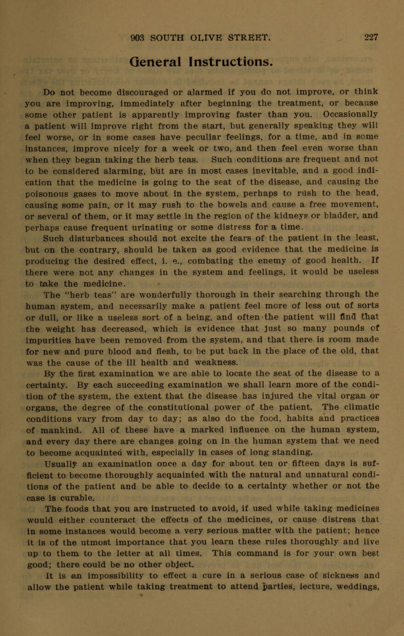 General Instructions. Do not become discouraged or alarmed if you do not improve, or think you are improving, immediately after beginning the treatment, or because some other patient is apparently improving faster than you. Occasionally a patient will improve right from the start, but generally speaking they will feel worse, or in some cases have peculiar feelings, for a time, and in some instances, improve nicely for a week or two, and then feel even worse than when they began taking the herb teas. Such conditions are frequent and not to be considered alarming, but are in most cases inevitable, and a good indi- cation that the medicine is going to the seat of the disease, and causing the poisonous gases to move about in the system, perhaps to rush to the head, causing some pain, or it may rush to the bowels and cause a free movement, or several of them, or it may settle in the region of the kidneys or bladder, and perhaps cause frequent urinating or some distress for a time. Such disturbances should not excite the fears of the patient in the least, but on the contrary, should be taken as good evidence that the medicine is producing the desired effect, i. e., combating the enemy of good health. If there were not any changes in the system and feelings, it would be useless to take the medicine. The herb teas are wonderfully thorough in their searching through the human system, and necessarily make a patient feel more of less out of sorts or dull, or like a useless sort of a being, and often the patient will find that the weight has decreased, which is evidence that just so many pounds of impurities have been removed from the system, and that there is room made for new and pure blood and flesh, to be put back in the place of the old, that was the cause of the ill health and weakness. By the first examination we are able to locate the seat of the disease to a certainty. By each succeeding examination we shall learn more of the condi- tion of the system, the extent that the disease has injured the vital organ or organs, the degree of the constitutional power of the patient. The climatic conditions vary from day to day; as also do the food, habits and practices of mankind. All of these have a marked influence on the human system, and every day there are changes going on in the human system that we need to become acquainted with, especially in cases of long standing. Usually an examination once a day for about ten or fifteen days is suf- ficient to become thoroughly acquainted with the natural and unnatural condi- tions of the patient and be able to decide to a certainty whether or not the case is curable. The foods that you are instructed to avoid, if used while taking medicines would either counteract the effects of the medicines, or cause distress that in some instances would become a very serious matter with the patient; hence it is of the utmost importance that you learn these rules thoroughly and live up to them to the letter at all times. This command is for your own best good; there could be no other object. It is an impossibility to effect a cure in a serious case of sickness and allow the patient while taking treatment to attend parties, lecture, weddings,