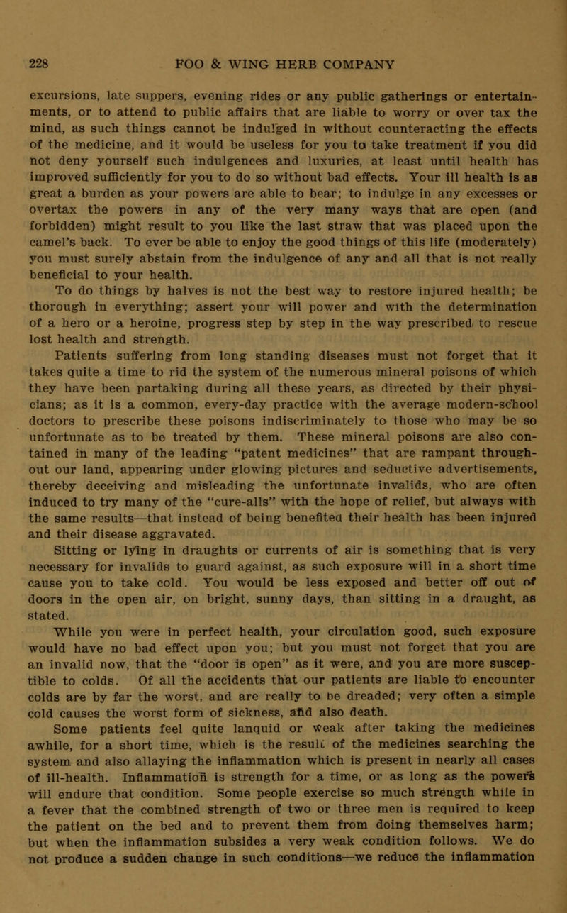 excursions, late suppers, evening rides or any public gatherings or entertain- ments, or to attend to public affairs that are liable to worry or over tax the mind, as such things cannot be indulged in without counteracting the effects of the medicine, and it would be useless for you to take treatment if you did not deny yourself such indulgences and luxuries, at least until health has improved sufficiently for you to do so without bad effects. Your ill health is as great a burden as your powers are able to bear; to indulge in any excesses or overtax the powers in any of the very many ways that are open (and forbidden) might result to you like the last straw that was placed upon the camel's back. To ever be able to enjoy the good things of this life (moderately) you must surely abstain from the indulgence of any and all that is not really beneficial to your health. To do things by halves is not the best way to restore injured health; be thorough in everything; assert your will power and with the determination of a hero or a heroine, progress step by step in the way prescribed, to rescue lost health and strength. Patients suffering from long standing diseases must not forget that it takes quite a time to rid the system of the numerous mineral poisons of which they have been partaking during all these years, as directed by their physi- cians; as it is a common, every-day practice with the average modern-school doctors to prescribe these poisons indiscriminately to those who may be so unfortunate as to be treated by them. These mineral poisons are also con- tained in many of the leading patent medicines that are rampant through- out our land, appearing under glowing pictures and seductive advertisements, thereby deceiving and misleading the unfortunate invalids, who are often induced to try many of the cure-alls with the hope of relief, but always with the same results—that instead of being benefited their health has been injured and their disease aggravated. Sitting or lying in draughts or currents of air is something that is very necessary for invalids to guard against, as such exposure will in a short time cause you to take cold. You would be less exposed and better off out of doors in the open air, on bright, sunny days, than sitting in a draught, as stated. While you were in perfect health, your circulation good, such exposure would have no bad effect upon you; but you must not forget that you are an invalid now, that the door is open as it were, and you are more suscep- tible to colds. Of all the accidents that our patients are liable to encounter colds are by far the worst, and are really to be dreaded; very often a simple cold causes the worst form of sickness, and also death. Some patients feel quite lanquid or weak after taking the medicines awhile, for a short time, which is the result of the medicines searching the system and also allaying the inflammation which is present in nearly all cases of ill-health. Inflammation is strength for a time, or as long as the powers will endure that condition. Some people exercise so much strength while in a fever that the combined strength of two or three men is required to keep the patient on the bed and to prevent them from doing themselves harm; but when the inflammation subsides a very weak condition follows. We do not produce a sudden change in such conditions—we reduce the inflammation