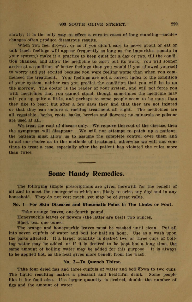 slowly; it is the only way to effect a cure in cases of long standing—sudden changes often produce disastrous results. When you feel drowsy, or as if you didn't care to move about or eat or talk (such feelings will appear frequently as long as the impurities remain in your system,) make it a practice to keep quiet for a day or two, till the condi- tion changes, and allow the medicine toi carry out its work; you will sooner arrive at a condition of better feelings than you would if you allowed yourself to worry and get excited because you were feeling worse than when you com- menced the treatment. Your feelings are not a correct index to the condition of your system, neither can you predict the condition that you will be in on the morrow. The doctor is the reader of your system, and will not force you with medicines that you cannot stand, though sometimes the medicine may stir you up quite a little, and perhaps to some people seem to be more than they like to bear; but after a few days they find that they are not injured or that they can endure a rushing treatment all right. The medicines are all vegetable—herbs, roots, barks, berries and flowers; no minerals or poisons are used at all. We treat the root of disease only. We remove the root of the disease, then the symptoms will disappear. We will not attempt to patch up a patient; the patients must allow us to assume the complete control over them and to act our choice as to the methods of treatment, otherwise we will not con- tinue to treat a case, especially after the patient has violated the rules more than twice. Some Handy Remedies, The following simple prescriptions are given herewith for the benefit of all and to meet the emergencies which are likely to arise any day) and in any household. They do not cost much, yet may be of great value. No. 1 —For Skin Diseases and Rheumatic Pains in The Limbs or Foot. Take orange leaves, one-fourth pound, Honeysuckle leaves or flowers (the latter are best) two ounces, Black tea, one ounce. The orange and honeysuckle leaves must be washed until clean. Put all into seven cupfuls of water and boil for half an hour. Use as a wash upon the parts affected. If a larger quantity is desired two or three cups of boil- ing water may be added, or if it is desired to be kept hot a long time, the same amount of boiling water may be added for this purpose. It is always to be applied hot, as the heat gives more benefit from the wash. No. 2—To Quench Thirst. Take four dried figs and three cupfuls of water and boll TTbwn to two cups. The liquid resulting makes a pleasant and healthful drink. Some people like it for food also. If a larger quantity is desired, double the number of figs and the amount of water.