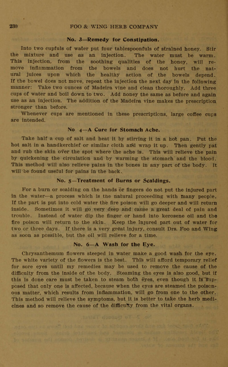 No. 3—Remedy for Constipation. Into two cupfuls of water put four tablespoonfuls of strained honey. Stir the mixture and use as an injection. The water must be warm. This injection, from the soothing qualities of the honey, will re- move inflammation from the bowels and does not hurt the nat- ural juices upon which the healthy action of the bowels depend. If the bowel does not move, repeat the injection the next day in the following manner: Take two ounces of Madeira vine and clean thoroughly. Add three cups of water and boil down to two. Add honey the same as before and again use as an injection. The addition of the Madeira vine makes the prescription stronger than before. Whenever cups are mentioned in these prescriptions, large coffee cups are intended. No 4—A Cure for Stomach Ache. Take half a cup of salt and heat it by stirring it in a hot pan. Put the hot salt in a handkerchief or similar cloth ami wrap it up. Then gently pat and rub the skin over the spot where the ache is. This will relieve the pain by quickening the circulation and by warming the stomach and the blood. This method will also relieve pains in the bones in any part of the body. It willbe found useful for pains in the back. No. 5—Treatment of Burns or Scaldings. For a burn or scalding on the hands or fingers do not put the injured part in the water—a process which is the natural proceeding with many people. If the part is put into cold water the fire poison will go deeper and will return inside. Sometimes it will go very deep and cause a great deal of pain and trouble. Instead of water dip the finger or hand into kerosene oil and the fire poison will return to the skin. Keep the injured part out of water for two or three days. If there is a very great injury, consult Drs. Foo and Wing as soon as possible, but the oil will relieve for a time. No. 6—A Wash for the Eye. Chrysanthemum flowers steeped in water make a good wash for the eye. The white variety of the flowers is the best. This will afford temporary relief for sore eyes until my remedies may be used to remove the cause of the difficulty from the inside of the body. Steaming the eyes is also good, but if this is done care must be taken to steam both eyes, even though it fs^sup- posed that only one is affected, because when the eyes are steamed the poison- ous matter, which results from inflammation, will go from one to the other. This method will relieve the symptoms, but it is better to take the herb medi- cines and so remove the cause of the difficulty from the vital organs.