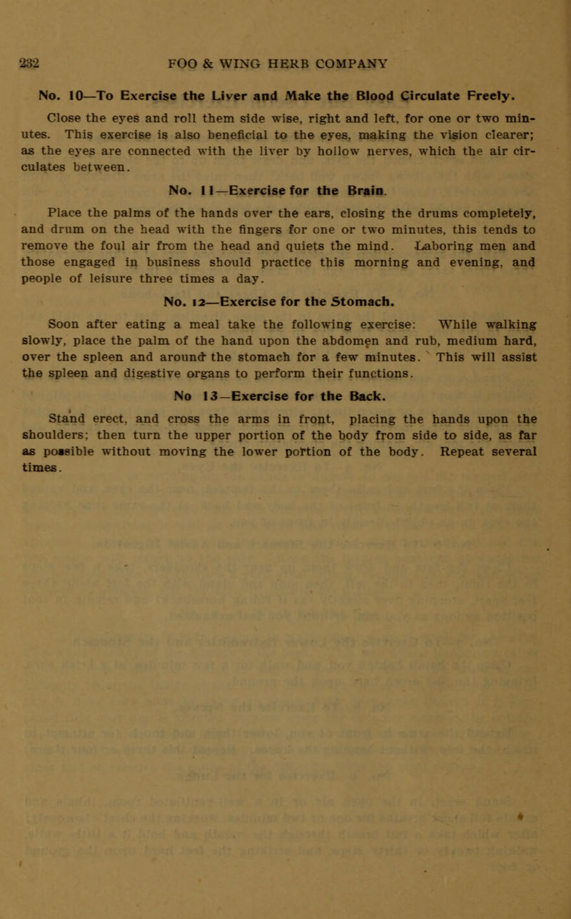 No. 10—To Exercise the Liver and Make the Blood Circulate Freely. Close the eyes and roll them side wise, right and left, for one or two min- utes. This exercise is also beneficial to the eyes, making the vision clearer; as the eyes are connected with the liver by hollow nerves, which the air cir- culates between. No. 11—Exercise for the Brain. Place the palms of the hands over the ears, closing the drums completely, and drum on the head with the fingers for one or two minutes, this tends to remove the foul air from the head and quiets the mind. Laboring men and those engaged in business should practice this morning and evening, and people of leisure three times a day. No. 12—Exercise for the Stomach. Soon after eating a meal take the following exercise: While walking slowly, place the palm of the hand upon the abdomen and rub, medium hard, over the spleen and around- the stomach for a few minutes. This will assist the spleen and digestive organs to perform their functions. No 13-Exercise for the Back. Stand erect, and cross the arms in front, placing the hands upon the shoulders: then turn the upper portion of the body from side to side, as far as poasible without moving the lower portion of the body. Repeat several times.