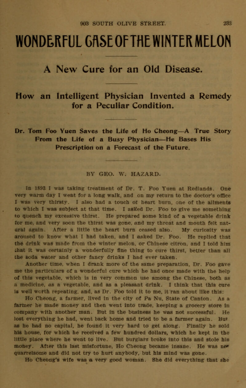 WONDERFUL GflSEOFTHEWINTERMELON A New Cure for an Old Disease, How an Intelligent Physician Invented a Remedy for a Peculiar Condition. Dr. Tom Foo Yuen Saves the Life of Ho Cheong—A True Story From the Life of a Busy Physician—He Bases His Prescription on a Forecast of the Future. BY GEO. W. HAZARD. In 1893 I was taking treatment of Dr. T. Foo Yuen at Redlands. One very warm day I went for a long walk, and on my return to the doctor's office I was very thirsty. I also had a touch ot heart burn, one of the ailments to which I was subject at that time. I asked Dr. Foo to give me something to quench my excessive thirst. He prepared some kind of a vegetable drink for me, and very soon the thirst was gone, and my throat and mouth felt nat- ural again. After a little the heart burn ceased also. My curiosity was aroused to know what I had taken, and I asked Dr. Foo. He replied that the drink was made from the winter melon, or Chinese citron, and I told him ;hat it was certainly a wonderfully fine thing to cure thirst, better than all the soda water and other fancy drinks I had ever taken. Another time, when I drank more of the same preparation, Dr. Foo gave me the particulars of a wonderful cure which he had once made with the help of this vegetable, which is in very common use among the Chinese, both as a medicine, as a vegetable, and as a pleasant drink. I think that this cure is well worth repeating, and, as Dr. Foo told it to me, it ran about like this: Ho Cheong, a farmer, lived in the city of Pa Nu, State of Canton. As a farmer he made money and then went into trade, keeping a grocery store in company with another man. But in the business he was not successful. He lost everything he had, went back home and tried to be a farmer again. But as he had no capital, he found it very hard to get along. Finally he sold his house, for which he received a few hundred dollars, which he kept in the little place where he went to live. But burglars broke into this and stole his money. After this last misfortune, Ho Cheong became insane. He was no* quarrelsome and did not try to hurt anybody, but his mind was gone. Ho Cheong's wife was a very good woman. She did everything that she