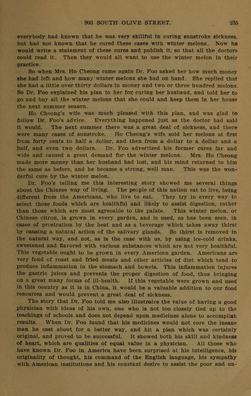 everybody had known that he was very skillful in curing sunstroke sickness, but had not known that he cured these cases with winter melons. Now he would write a statement of these cures and publish it, so that all the doctors could read it. Then they would all want to use the winter melon in their practice. So when Mrs. Ho Cheong came again Dr. Foo asked her how much money she had left and how many winter melons she had on hand. She replied that she had a little over thirty dollars in money and two or three hundred melons. So Dr. Foo explained his plan to her fov curing her husband, and told her to go and buy all the winter melons that she could and keep them in her house the next summer season. Ho Cheong's wife was much pleased with this plan, and was glad to follow Dr. Foo's advice. Everything happened just as the doctor had said it would. The next summer there was a great deal of sickness, and there were many cases of sunstroke. Ho Cheong's wife sold her melons at first from forty cents to half a dollar, and then from a dollar to a dollar and a half, and even two dollars. Dr. Foo advertised his former cures far and wide and caused a great demand for the winter melons. Mrs. Ho Cheong made more money than her husband had lost, and his mind returned to him the same as before, and he became a strong, well man. This was the won- derful cure by the winter melon. Dr. Foo's telling me this interesting story showed me several things about the Chinese way of living. The people of this nation eat to live, being different from the Americans, who live to eat. They try in every way to select those foods which are healthful and likely to assist digestion, rather than those which are most agreeable to the palate. This winter melon, or Chinese citron, is grown in every garden, and is used, as has been seen, in cases of prostration by the heat and as a beverage which takes away thirst by causing a natural action of the salivary glands. So thirst is removed in the natural way, and not, as is the case with us, by using ice-cold drinks, sweetened and flavored with various substances which are not very healthful. This vegetable ought to be grown in every American garden. Americans are very fond of roast and fried meats and other articles of diet which tend to produce inflammation in the stomach and bowels. This inflammation injures the gastric juices and prevents the proper digestion of food, thus bringing on a great many forms of ill-health. If this vegetable were grown and used in this country as it is in China, it would be a valuable addition to our food resources and would prevent a great deal of sickness. The story that Dr. Foo told me also illustrates the value of having a good physician with ideas of his own, one who is not too closely tied up to the teachings of schools and does not depend upon medicines alone to accomplish results. When Dr. Foo found that his medicines would not cure the insane man he cast about for a better way, and hit a plan which was certainly original, and proved to be successful. It showed both his skill and kindness of heart, which are qualities of equal value in a physician. All those who have known Dr. Foo in America have been surprised at his intelligence, his originality of thought, his command of the English language, his sympathy with American institutions and his constant desire to assist the poor and un-