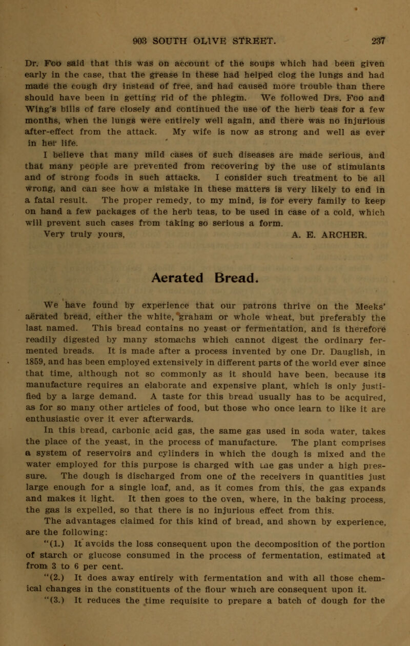Dr. Foo said that this was on account of the soups which had been given early in the case, that the grease in these had helped clog the lungs and had made the cough dry instead of free, and had caused more trouble than there should have been in getting rid of the phlegm. We followed Drs. Foo and Wing's bills of fare closely and continued the use of the herb teas for a few months, when the lungs were entirely well again, and there was no injurious after-effect from the attack. My wife is now as strong and well as ever in her life. I believe that many mild cases of such diseases are made serious, and that many people are prevented from recovering by the use of stimulants and of strong foods in such attacks. I consider such treatment to be all wrong, and can see how a mistake in these matters is very likely to end in a fatal result. The proper remedy, to my mind, is for every family to keep on hand a few packages of the herb teas, to be used in case of a cold, which will prevent such cases from taking so serious a form. Very truly yours, A. E. ARCHER. Aerated Bread. We have found by experience that our patrons thrive on the Meeks' aerated bread, either the white, graham or whole wheat, but preferably the last named. This bread contains no yeast or fermentation, and is therefore readily digested by many stomachs which cannot digest the ordinary fer- mented breads. It is made after a process invented by one Dr. Dauglish, in 1859, and has been employed extensively in different parts of the world ever since that time, although not so commonly as it should have been, because its manufacture requires an elaborate and expensive plant, which is only justi- fied by a large demand. A taste for this bread usually has to be acquired, as for so many other articles of food, but those who once learn to like it are enthusiastic over it ever afterwards. In this bread, carbonic acid gas, the same gas used in soda water, takes the place of the yeast, in the process of manufacture. The plant comprises a system of reservoirs and cylinders in which the dough is mixed and the water employed for this purpose is charged with me gas under a high pies- sure. The dough is discharged from one of the receivers in quantities just large enough for a single loaf, and, as it comes from this, the gas expands and makes it light. It then goes to the oven, where, in the baking process, the gas is expelled, so that there is no injurious effect from this. The advantages claimed for this kind of bread, and shown by experience, are the following: (1.) It avoids the loss consequent upon the decomposition of the portion of starch or glucose consumed in the process of fermentation, estimated at from 3 to 6 per cent. (2.) It does away entirely with fermentation and with all those chem- ical changes in the constituents of the flour which are consequent upon it. (3.) It reduces the time requisite to prepare a batch of dough for the
