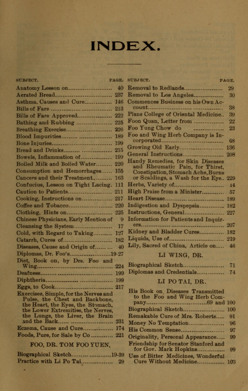 INDEX. SUBJECT. PAGE. Anatomy Lesson on 40 Aerated Bread 237 Asthma. Causes and Cure 146 Bills of Fare 213 Bills of Fare Approved 222 Bathing and Rubbing 225 Breathing Exercise 22n Blood Impurities 189 Bone Id juries 199 Bread and Drinks 215 Bowels, Inflammation of 199 Boiled Milk and Boiled Water 220 Consumption and Hemorrhages 155 Cancers and their Treatment 163 Confucius, Lesson on Tight Lacing. Ill Caution to Patients 211 Cooking, Instructions on 217 Coffee and Tobacco 220 Clothing, Hints on Chinese Physicians, Early Mention of 9 Cleansing the System 17 Cold, with Regard to Taking 127 Catarrh, Cures of 182 Diseases, Cause and Origin of 40 Diplomas, Dr. Foo's 19 27 Diet, Book on, by Drs. Foo and Wing 224 Deafness 199 Diphtheria 199 Eggs, to Cook 217 Exercises, Simple, for the Nerves and Pulse, the Chest and Backbone, the Heart, the Eyes, the Stomach, the Lower Extremities, the Nerves, the Lungs, the Liver, the Brain and the Back 231 Eczema, Cause and Cure 174 Foods, Pure, for Sale by Co 221 FOO, DR. TOM FOO YUEN. Biographical Sketch 19-39 Practice with Li Po Tai 29 SUBJECT. PAGE. Removal to RedlaDds 29 Removal to Los Angeles 30 Commences Business on his Own Ac- count 38 Plans College of Oriental Medicine.. 39 Foon Quan, Letter from Foo Yung Chow do 23 Foo and Wing Herb Company is In- corporated 68 Growing Old Early 136 General Instructions 208 Handy Remedies, for Skin Diseases and Rheumatic Pain, for Thirst. Constipation, Stomach Ache,Burns or Scaldings. a Wash for the Eye __ Herbs. Variety of i4 High Praise from a Minister 57 Heart Disease 189 Indigestion and Dyspepsia 182 Instructions, General 227 Information for Patients and Inquir- ers 207 Kidney and Bladder Cures 182 Liquids, Use of 219 Lily. Sacred of China, Article on 4* LI WING, DR. Biographical Sketch 71 Diplomas and Credentials 74 LI POTAI, DR. His Book on Diseases Transmitted to the Foo and Wing Herb Com- pany 69 and 100 Biographical Sketch 100 Remakable Cure of Mrs. Roberts 91 Money No Temptation 96 His Common Sense 97 Originality, Personal Appearance 99 Friendship for Senator Stanford and for Gov. Mark Hopkins 99 Use of Bitter Medicines, Wonderful Cure Without Medicine 103
