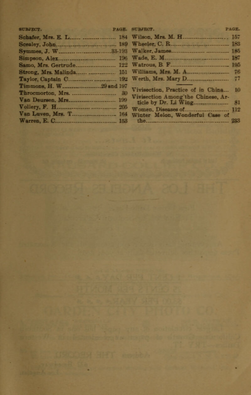Schafer. Mn .184 Scealey. John Symmes. J. W ^193 SimpsoD. Alex . 1% Samo. Mrs. Gertrude 122 Strong, Mrs. Malinda 151 Taylor. Captain C . 19* Timmons. H. W 29 and 197 Throcmorton. Mrs. 30 Van Deuraen. Mrs . 199 Vollery, F. H. .206 Luven. Mr^ 1 „ 164 Wilson, Mrs. M- H 157 Wheeler. C. R rr. James. ... 185 Wade. E. M _ 195 Williams. Mrs. M. A Werth, Mrs. Mary D Vivisection. Practice of in China... 10 Vivisection Amongthe Chinese. Ar- ticle by Dr. Li Wing 81 Women. Diseases of r Melon. Wonderful Cass of  the 233