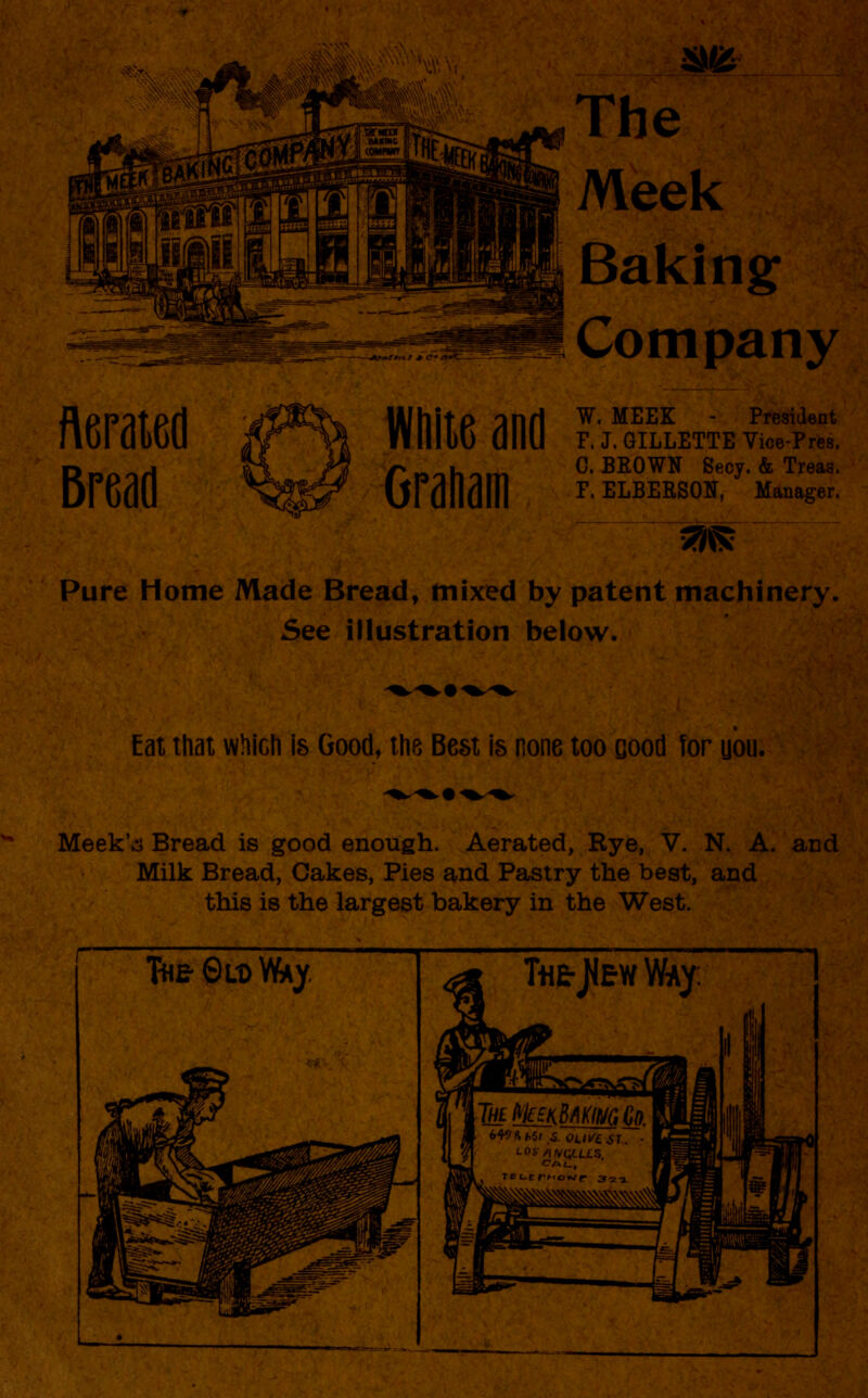 *M* The Meek Baking Company Aerated Bread lAJhltP ^nfl W- MEEK President flllluO tlllU F. J. GILLETTE Vice-Pres. rBnh-m 0. BROWN Secy. & Treas. UFdiluHl F. ELBERSON, Manager. ^5? Pure Home Made Bread, mixed by patent machinery, See illustration below. Eat that which is Good, the Best is none too Good for uou. Meek',3 Bread is good enough. Aerated, Rye, V. N. A. aDd Milk Bread, Cakes, Pies and Pastry the best, and this is the largest bakery in the West.