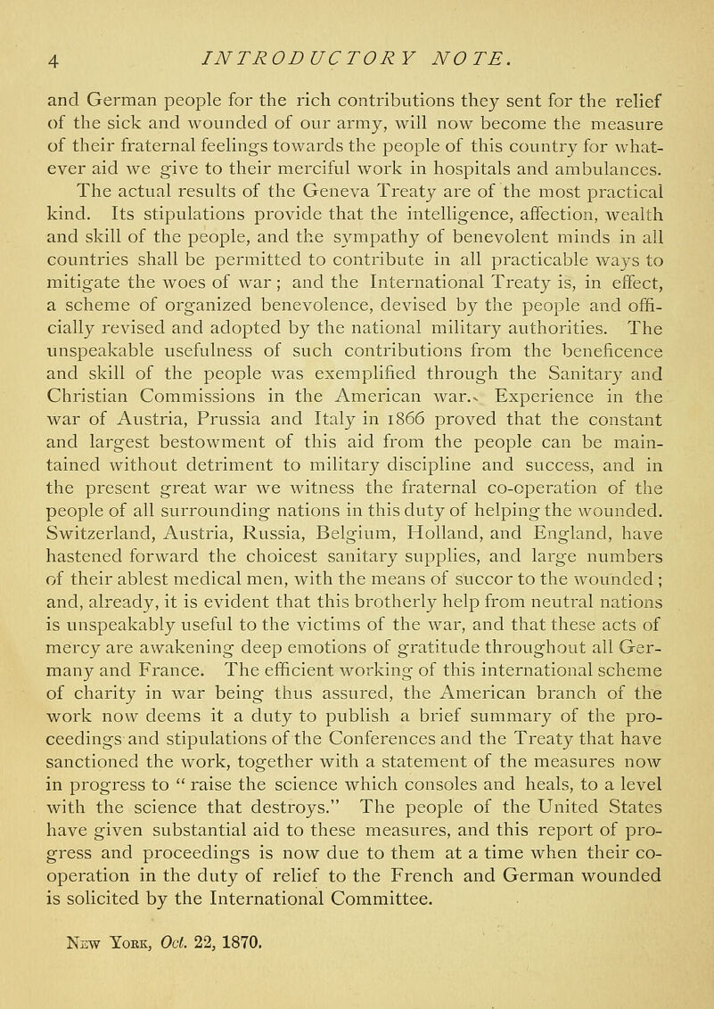 and German people for the rich contributions they sent for the relief of the sick and wounded of our army, will now become the measure of their fraternal feelings towards the people of this country for what- ever aid we give to their merciful work in hospitals and ambulances. The actual results of the Geneva Treaty are of the most practical kind. Its stipulations provide that the intelligence, affection, wealth and skill of the people, and the sympathy of benevolent minds in all countries shall be permitted to contribute in all practicable ways to mitigate the woes of war; and the International Treaty is, in effect, a scheme of organized benevolence, devised by the people and offi- cially revised and adopted by the national military authorities. The unspeakable usefulness of such contributions from the beneficence and skill of the people was exemplified through the Sanitary and Christian Commissions in the American war.». Experience in the war of Austria, Prussia and Italy in 1866 proved that the constant and largest bestowment of this aid from the people can be main- tained without detriment to military discipline and success, and in the present great war we witness the fraternal co-operation of the people of all surrounding nations in this duty of helping the wounded. Switzerland, Austria, Russia, Belgium, Holland, and England, have hastened forward the choicest sanitary supplies, and large numbers of their ablest medical men, with the means of succor to the wounded ; and, already, it is evident that this brotherly help from neutral nations is unspeakably useful to the victims of the war, and that these acts of mercy are awakening deep emotions of gratitude throughout all Ger- many and France. The efficient working of this international scheme of charity in war being thus assured, the American branch of the work now deems it a duty to publish a brief summary of the pro- ceedings and stipulations of the Conferences and the Treaty that have sanctioned the work, together with a statement of the measures now in progress to '' raise the science which consoles and heals, to a level with the science that destroys. The people of the United States have given substantial aid to these measures, and this report of pro- gress and proceedings is now due to them at a time when their co- operation in the duty of relief to the French and German wounded is solicited by the International Committee. Nsw YoBK, Oct. 22, 1870,