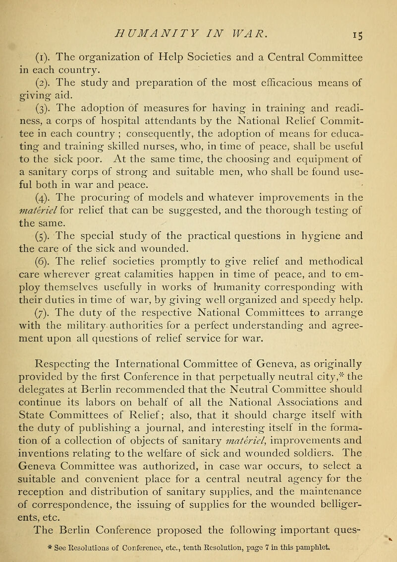 (i). The organization of Help Societies and a Central Committee in each country. (2). The study and preparation of the most efficacious means of giving aid. (3). The adoption of measures for having in training and readi- ness, a corps of hospital attendants by the National Relief Commit- tee in each country ; consequently, the adoption of means for educa- ting and training skilled nurses, who, in time of peace, shall be useful to the sick poor. At the same time, the choosing and equipment of a sanitary corps of strong and suitable men, who shall be found use- ful both in war and peace. (4). The procuring of models and whatever improvements in the materiel for relief that can be suggested, and the thorough testing of the same. (5). The special study of the practical questions in hygiene and the care of the sick and wounded. (6). The relief societies promptly to give relief and methodical care wherever great calamities happen in time of peace, and to em- ploy themselves usefully in works of h-umanity corresponding with their duties in time of war, by giving well organized and speedy help. (7). The duty of the respective National Committees to arrange with the military authorities for a perfect understanding and agree- ment upon all questions of relief service for war. Respecting the International Committee of Geneva, as originally provided by the first Conference in that perpetually neutral city,^ the delegates at Berlin recommended that the Neutral Committee should continue its labors on behalf of all the National Associations and State Committees of Relief; also, that it should charge itself with the duty of publishing a journal, and interesting itself in the forma- tion of a collection of objects of sanitary materiel, improvements and inventions relating to the welfare of sick and wounded soldiers. The Geneva Committee was authorized, in case war occurs, to select a suitable and convenient place for a central neutral agency for the reception and distribution of sanitary supplies, and the maintenance of correspondence, the issuing of supplies for the wounded belliger- ents, etc. The Berlin Conference proposed the following important ques- * See Resolutions of Conference, etc., tenth Resolution, page 7 in this pamphlet.