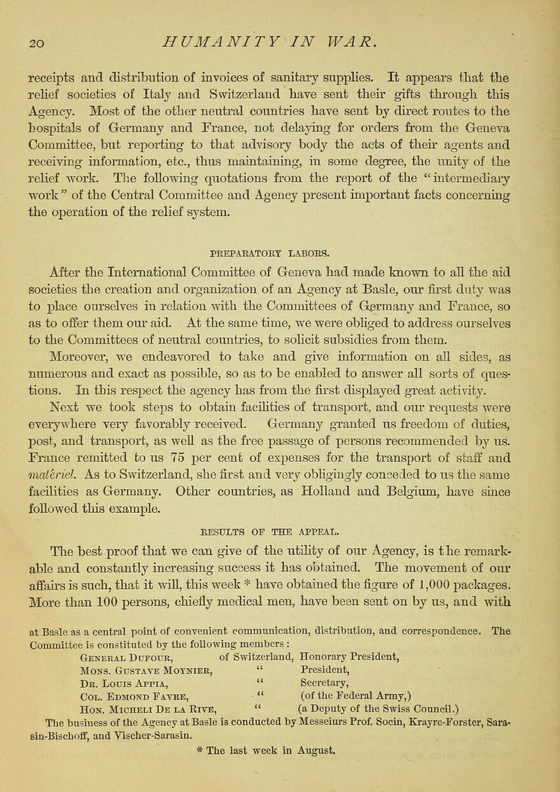 receipts and distribution of invoices of sanitary supplies. It appears that tlie relief societies of Italy and Switzerland have sent their gifts through this Agency. Most of the other neutral countries have sent by direct routes to the hospitals of Germany and France, not delaying for orders from the Geneva Committee, but reporting to that advisory body the acts of their agents and receiving information, etc., thus maintaining, in some degree, the unity of the relief work. The following quotations from the report of the intermediary- work  of the Central Committee and Agency present important facts concerning the operation of the relief system. PBEPAEATORT LABOES. After the International Committee of Geneva had made known to all the aid societies the creation and organization of an Agency at Basle, our first duty was to place ourselves in relation with the Committees of G^ermany and France, so as to offer them oui- aid. At the same time, we were obhged to address ourselves to the Committees of neutral countries, to solicit subsidies from them. Moreover, we endeavored to take and give information on aU sides, as numex^ous and exact as possible, so as to be enabled to answer all sorts of ques- tions. In this respect the agency has from the first displayed great activity. Next we took steps to obtain facihties of transport, and our requests were everywhere very favorably received. Germany granted us freedom of duties, post, and transport, as well as the free passage of persons recommended by us. France remitted to us 75 per cent of expenses for the transport of staff and •materiel. As to Switzerland, she first and very obligingly conceded to us the same facilities as Germany. Other countries, as Holland and Belgium, have since followed this example. EESULTS OF THE APPEAX. The best proof that we can give of the utility of our Agency, is the remark- able and constantly increasing success it has obtained. The movement of our affairs is such, that it will, this week * have obtained the figure of 1,000 packages. More than 100 persons, chiefly medical men, have been sent on by us, and with at Basle as a central point of convenient communication, distribution, and correspondence. The Committee is constituted by the following members : General Dufotje, of Switzerland, Honorary President, MoNS. GusTAVE MoTNiEK,  President, Dr. Louis Appia,  Secretary, Col. Edmond Favee, •  (of the Federal Army,) Hon. Micheli De la Rive,  (a Deputy of the Swiss Council.) The business of the Agency at Basle is conducted by Messeiurs Prof. Socin, Krayre-Forster, Sara- sin-Biscboff, and Vischer-Sarasin. * The last week in August.