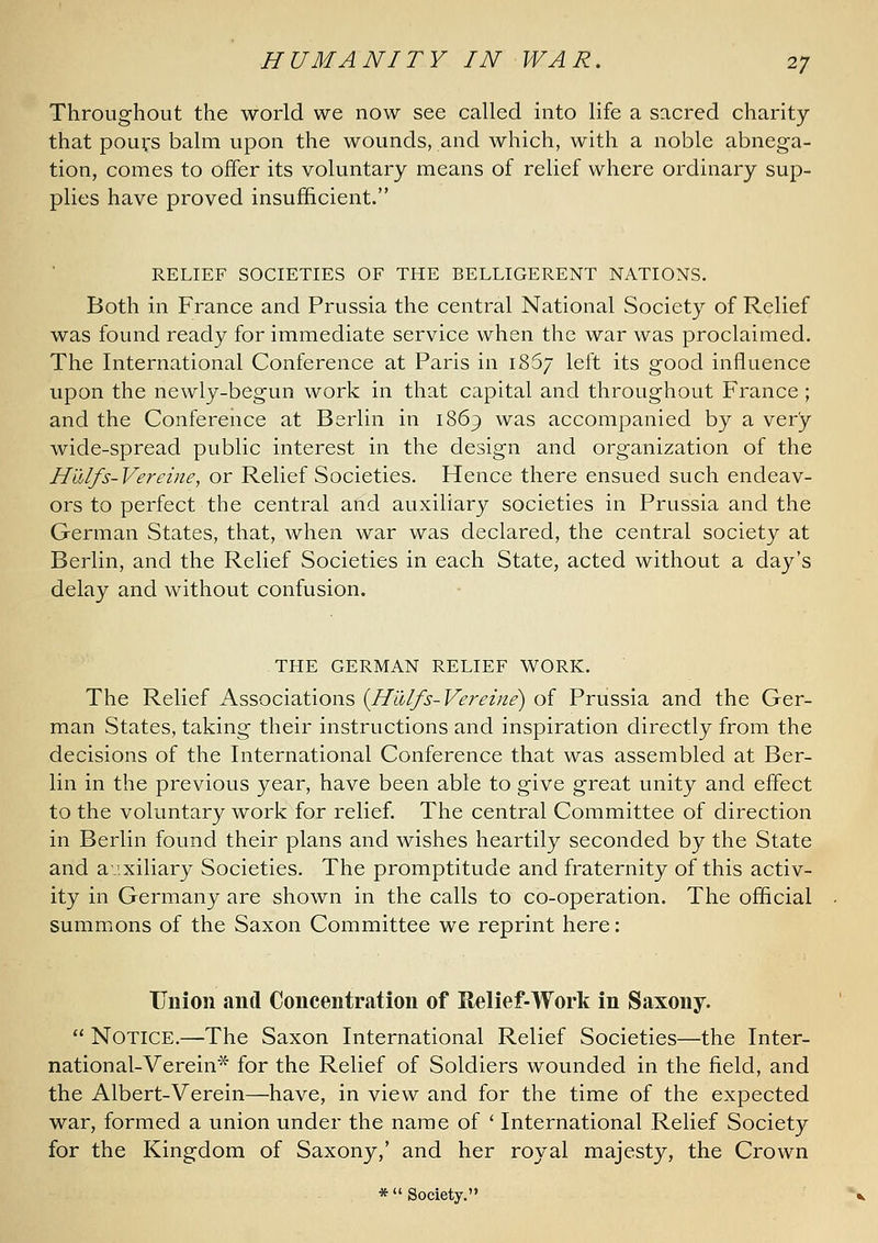 Throughout the world we now see called into life a sacred charity that pouifs balm upon the wounds, and which, with a noble abnega- tion, comes to offer its voluntary means of relief where ordinary sup- plies have proved insufficient. RELIEF SOCIETIES OF THE BELLIGERENT NATIONS. Both in France and Prussia the central National Society of Relief was found ready for immediate service when the war was proclaimed. The International Conference at Paris in 1867 left its good influence upon the newly-begun work in that capital and throughout France ; and the Conference at Berlin in 1869 was accompanied by a very wide-spread public interest in the design and organization of the H'dlfs-Vereine, or Relief Societies. Hence there ensued such endeav- ors to perfect the central and auxiliary societies in Prussia and the German States, that, when war was declared, the central society at Berlin, and the Relief Societies in each State, acted without a day's delay and without confusion. THE GERMAN RELIEF WORK. The Relief Associations {Hiilfs-Vereine) of Prussia and the Ger- man States, taking their instructions and inspiration directly from the decisions of the International Conference that was assembled at Ber- lin in the previous year, have been able to give great unity and effect to the voluntary work for relief. The central Committee of direction in Berlin found their plans and wishes heartily seconded by the State and auxiliary Societies. The promptitude and fraternity of this activ- ity in Germany are shown in the calls to co-operation. The official summons of the Saxon Committee we reprint here: Union and Concentration of Relief-Work in Saxony.  Notice.—The Saxon International Relief Societies—the Inter- national-Verein* for the Relief of Soldiers wounded in the field, and the Albert-Verein—have, in view and for the time of the expected war, formed a union under the name of ' International Relief Society for the Kingdom of Saxony,' and her royal majesty, the Crown * Society,