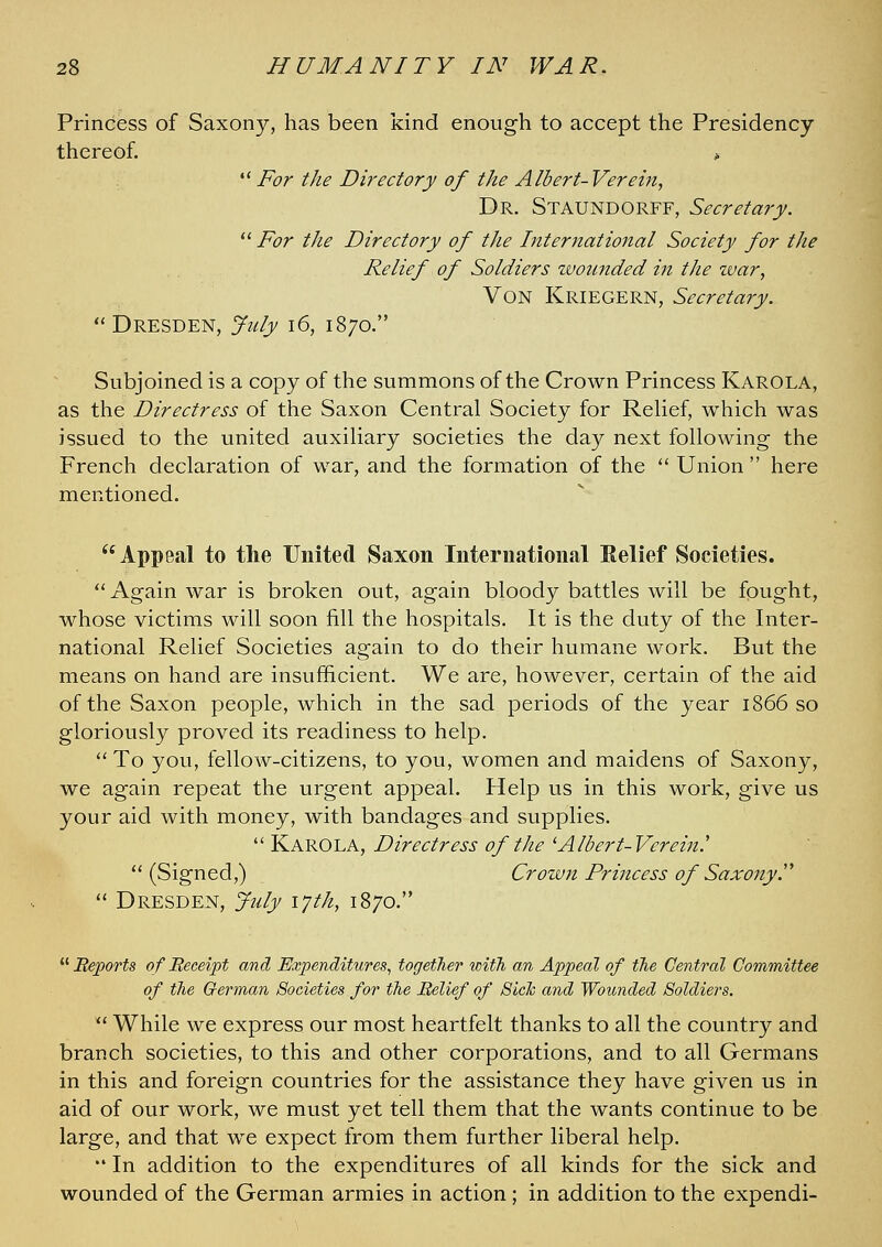 Princess of Saxony, has been kind enough to accept the Presidency thereof. •' For the Directory of the Albert- Verein, Dr. Staundorff, Secretary.  For the Directory of the International Society for the Relief of Soldiers ivounded in the war, Von Kriegern, Secretary.  Dresden, July i6, 1870. Subjoined is a copy of the summons of the Crown Princess Karola, as the Directress of the Saxon Central Society for ReUef, which was issued to the united auxihary societies the day next following the French declaration of war, and the formation of the '' Union  here mentioned. Appeal to the United Saxon International Eelief Societies.  Again war is broken out, again bloody battles will be fought, whose victims will soon fill the hospitals. It is the duty of the Inter- national Relief Societies again to do their humane work. But the means on hand are insufficient. We are, however, certain of the aid of the Saxon people, which in the sad periods of the year 1866 so gloriously proved its readiness to help.  To you, fellow-citizens, to you, women and maidens of Saxony, we again repeat the urgent appeal. Help us in this work, give us your aid with money, with bandages and supplies.  Karola, Directress of the ^Albert-Verein!  (Signed,) Crown Princess of Saxony.'^  Dresden, July iph, 1870. ^^ Beporfs of Beceipt and Expenditures^ together with, an Appeal of the Central Committee of the German Societies for the Belief of Sick and Wounded Soldiei^s. ^' While we express our most heartfelt thanks to all the country and branch societies, to this and other corporations, and to all Germans in this and foreign countries for the assistance they have given us in aid of our work, we must yet tell them that the wants continue to be large, and that we expect from them further liberal help. •' In addition to the expenditures of all kinds for the sick and wounded of the German armies in action; in addition to the expendi-