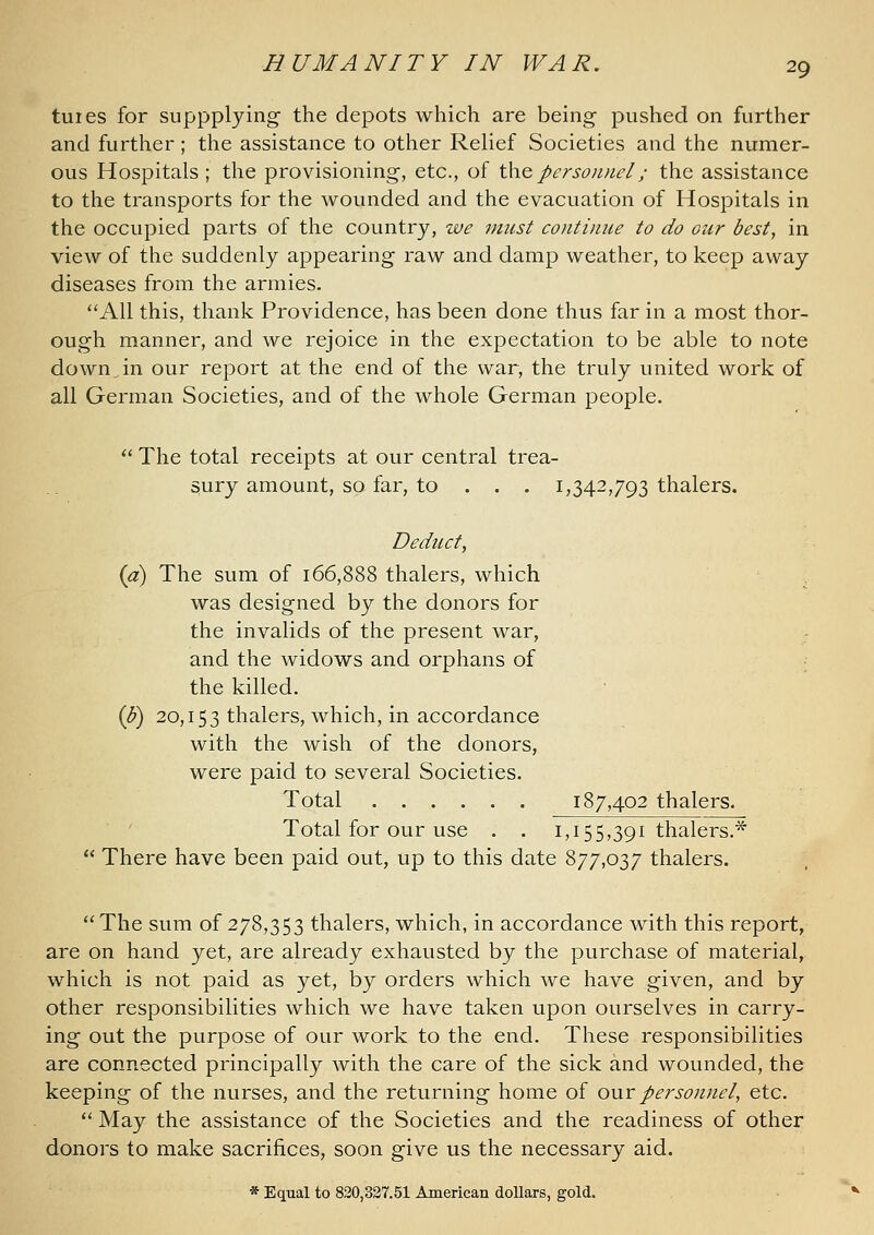 tuies for SLippplying the depots which are being pushed on further and further; the assistance to other ReUef Societies and the numer- ous Hospitals ; the provisioning, etc., of \\\q personnel; the assistance to the transports for the wounded and the evacuation of Hospitals in the occupied parts of the country, zve must continue to do our best, in view of the suddenly appearing raw and damp weather, to keep away diseases from the armies. All this, thank Providence, has been done thus far in a most thor- ough manner, and we rejoice in the expectation to be able to note downjn our report at the end of the war, the truly united work of all German Societies, and of the whole German people.  The total receipts at our central trea- sury amount, so far, to . . . 1,342,793 thalers. Deduct, {a) The sum of 166,888 thalers, which was designed by the donors for the invalids of the present war, and the widows and orphans of ; the killed. {F) 20,153 thalers, which, in accordance with the wish of the donors, were paid to several Societies. Total 187,402 thalers. Total for our use . . 1,155,391 thalers.*  There have been paid out, up to this date 877,037 thalers. The sum of 278,353 thalers, which, in accordance with this report, are on hand yet, are already exhausted by the purchase of material, which is not paid as yet, by orders which we have given, and by other responsibilities which we have taken upon ourselves in carry- ing out the purpose of our work to the end. These responsibilities are connected principally Avith the care of the sick and wounded, the keeping of the nurses, and the returning home of our personnel, etc. May the assistance of the Societies and the readiness of other donors to make sacrifices, soon give us the necessary aid. * Equal to 820,327.51 American dollars, gold.