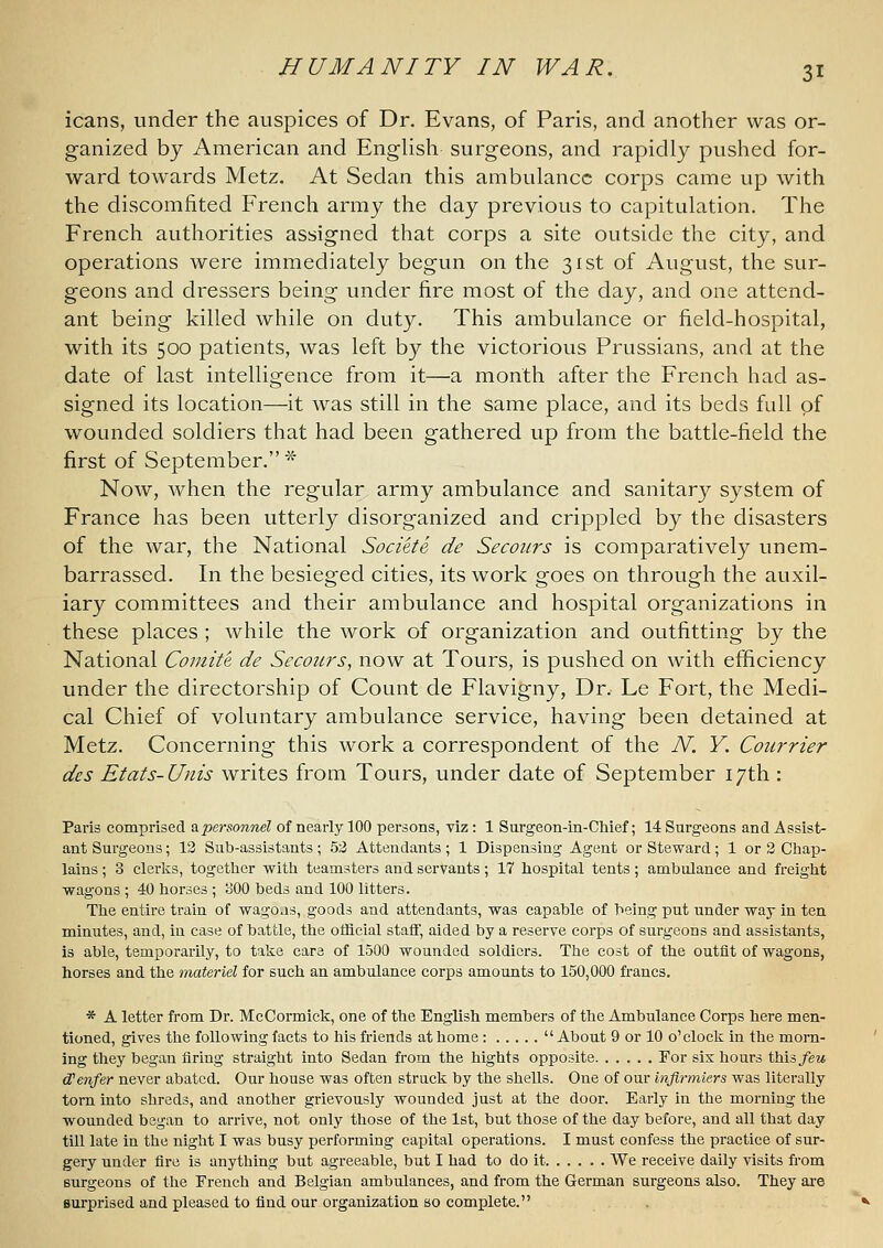 icans, under the auspices of Dr. Evans, of Paris, and another was or- ganized by American and English surgeons, and rapidly pushed for- ward towards Metz. At Sedan this ambulance corps came up with the discomfited French army the day previous to capitulation. The French authorities assigned that corps a site outside the city, and operations were immediately begun on the 31st of August, the sur- geons and dressers being under fire most of the day, and one attend- ant being killed while on duty. This ambulance or field-hospital, with its 500 patients, was left hy the victorious Prussians, and at the date of last intelligence from it—a month after the French had as- signed its location—it was still in the same place, and its beds full of wounded soldiers that had been gathered up from the battle-field the first of September. '-^ Now, when the regular army ambulance and sanitary system of France has been utterly disorganized and crippled by the disasters of the war, the National Societe de Secours is comparatively unem- barrassed. In the besieged cities, its work goes on through the auxil- iary committees and their ambulance and hospital organizations in these places ; while the work of organization and outfitting by the National Comite de Secours, now at Tours, is pushed on with efficiency under the directorship of Count de Flavigny, Dr. Le Fort, the Medi- cal Chief of voluntary ambulance service, having been detained at Metz. Concerning this work a correspondent of the N. Y. Courrier des Etats-Unis writes from Tours, under date of September 17th : Paris comprised ^personnel of nearly 100 persons, viz: 1 Surgeon-in-Chief; 14 Surgeons and Assist- ant Surgeons; 13 Sub-assistants ; 52 Attendants ; 1 Dispensing Agent or Steward ; 1 or 2 Chap- lains ; 3 clerks, together with teamsters and servants; 17 hospital tents; ambulance and freight wagons ; 40 horses ; oOO beds and 100 litters. The entire train of wagoas, goods and attendants, was capable of being put under way in ten minutes, and, in case of battle, the official staff, aided by a reserve corps of surgeons and assistants, is able, temporarily, to take care of 1500 wounded soldiers. The cost of the outfit of wagons, horses and the materiel for such an ambulance corps amounts to 150,000 francs. * A letter from Dr. McCormick, one of the English members of the Ambulance Corps here men- tioned, gives the following facts to his friends at home:  About 9 or 10 o'clock in the morn- ing they began firing straight into Sedan from the hights opposite For sis hours this/ew cCenfer never abated. Our house was often struck by the shells. One of our injirmiers was literally torn into shreds, and another grievously wounded just at the door. Early in the morning the wounded began to arrive, not only those of the 1st, but those of the day before, and all that day till late in the night I was busy performing capital operations. I must confess the practice of sur- gery under fire is anything but agreeable, but I had to do it We receive daily visits from Burgeons of the French and Belgian ambulances, and from the German surgeons also. They ai'e surprised and pleased to find our organization so complete.