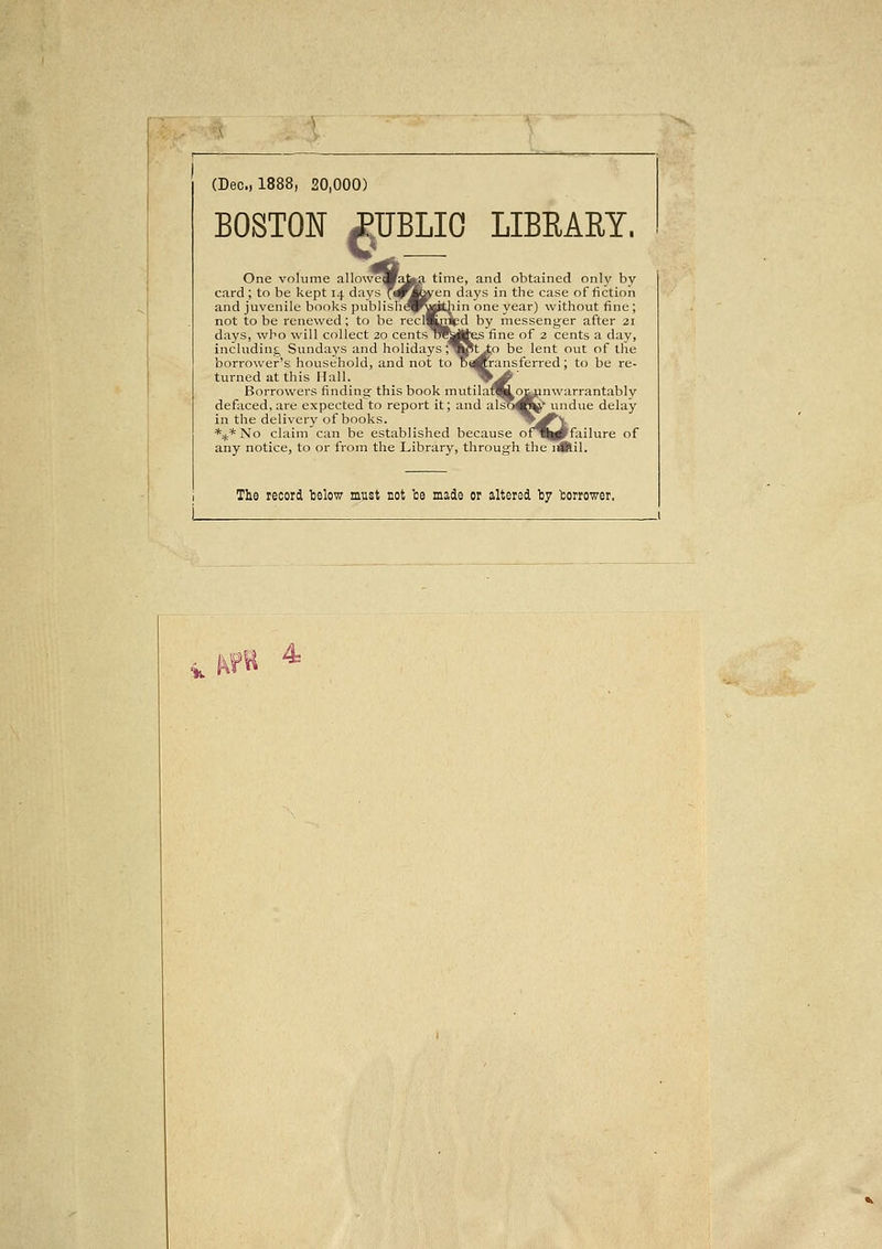 (Dec, 1888, 20,000) BOSTON JiUBLIO LIBEARY. ^i* One volume allowefl card ; to be kept 14 days and juvenile books publish not to be renewed ; to be days, who will collect ; including Sundays and he borrower's household, turned at this Hall. Borrowers finding- this book mutilafllioiainwarrantably defaced, are expected to report it; and also^^ undue delay in the delivery of books. zJ^^ *^*No claim can be established because of^^pFfailure of any notice, to or from the Library, through the iiBlil. me, and obtained only bv days in the case of fiction one year) without fine ; by messeng-er after 21 fine of 2 cents a day, ;o be lent out of lire ransferred; to be re- The record telow must not te made or altered I37 borrower, 'K 4