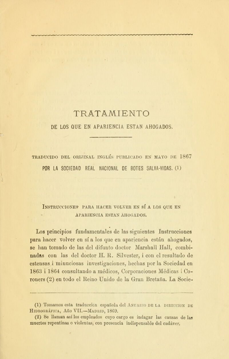 TRATAMIENTO DE LOS QUE EN APARIENCIA ESTÁN AHOGADOS. TRADUCIDO DEL ORIJINAL INGLÉS PUBLICADO EN MAYO DE 1867 POR LA SOCIEDAD REAL NACIONAL DE BOTES SALVA-VIDAS, O) Instrucciones- para hacer volver en sí a los que en apariencia están ahogados. # Los principios fundamentales de las siguientes Instrucciones para hacer volver en sí a los que en apariencia están abogados, se han tomado de las del difunto doctor Marshall Hall, combi- nadas con las del doctor H. E. Silvester, i con el resultado de estensas i minuciosas investigaciones, hechas por la Sociedad en 1863 i 1864 consultando a médicos, Corporaciones Médicas i Co- roners (2) en todo el Reino Unido de la Gran Bretaña. La Socie- (1) Tomamos esta traducción española del Anuario de la dirección de Hidrográfica, Año VEI.—Madrid, 1869. (2) Se llaman así los empleados cuyo cargo es indagar las causas de las muertes repentinas o violentas, con presencia indispensable del cad¿íver.