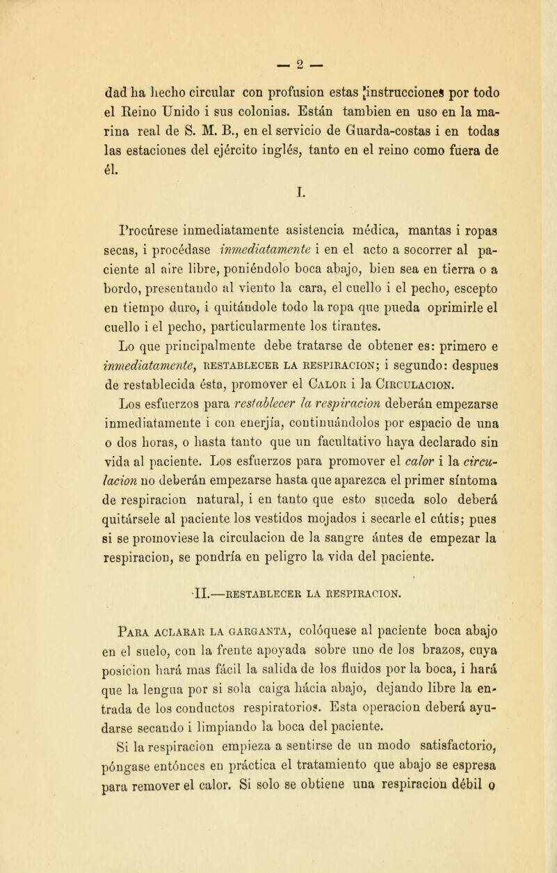 dad ha hecho circular con profusión estas [instrucciones por todo el Reino Unido i sus colonias. Están también en uso en la ma- rina real de S. M. B., en el servicio de Guarda-costas i en todas las estaciones del ejército inglés, tanto en el reino como fuera de él. I. Procúrese inmediatamente asistencia médica, mantas i ropas secas, i procédase inmediatamente i en el acto a socorrer al pa- ciente al aire libre, poniéndolo boca abajo, bien sea en tierra o a bordo, presentando al viento la cara, el cuello i el pecho, escepto en tiempo duro, i quitándole todo la ropa que pueda oprimirle el cuello i el pecho, particularmente los tirantes. Lo que principalmente debe tratarse de obtener es: primero e inmediatamente, restablecer la respiración; i segundo: después de restablecida ésta, promover el Calor i la Circulación. Los esfuerzos para restablecer ¡a respiración deberán empezarse inmediatamente i con enerjía, continuándolos por espacio de una o dos horas, o hasta tanto que un facultativo haya declarado sin vida al paciente. Los esfuerzos para promover el calor i la circu- lación no deberán empezarse hasta que aparezca el primer síntoma de respiración natural, i en tanto que esto suceda solo deberá quitársele al paciente los vestidos mojados i secarle el cutis; pues si se promoviese la circulación de la sangre antes de empezar la respiración, se pondría en peligro la vida del paciente. II.—restablecer la respiración. Para aclarar la garganta, coloqúese al paciente boca abajo en el suelo, con la frente apoyada sobre uno de los brazos, cuya posición hará mas fácil la salida de los fluidos por la boca, i hará que la lengua por si sola caiga hacia abajo, dejando libre la en- trada de los conductos respiratorio?. Esta operación deberá ayu- darse secando i limpiando la boca del paciente. Si la respiración empieza a sentirse de un modo satisfactorio, póngase entonces en práctica el tratamiento que abajo se espresa para remover el calor. Si solo se obtiene una respiración débil o