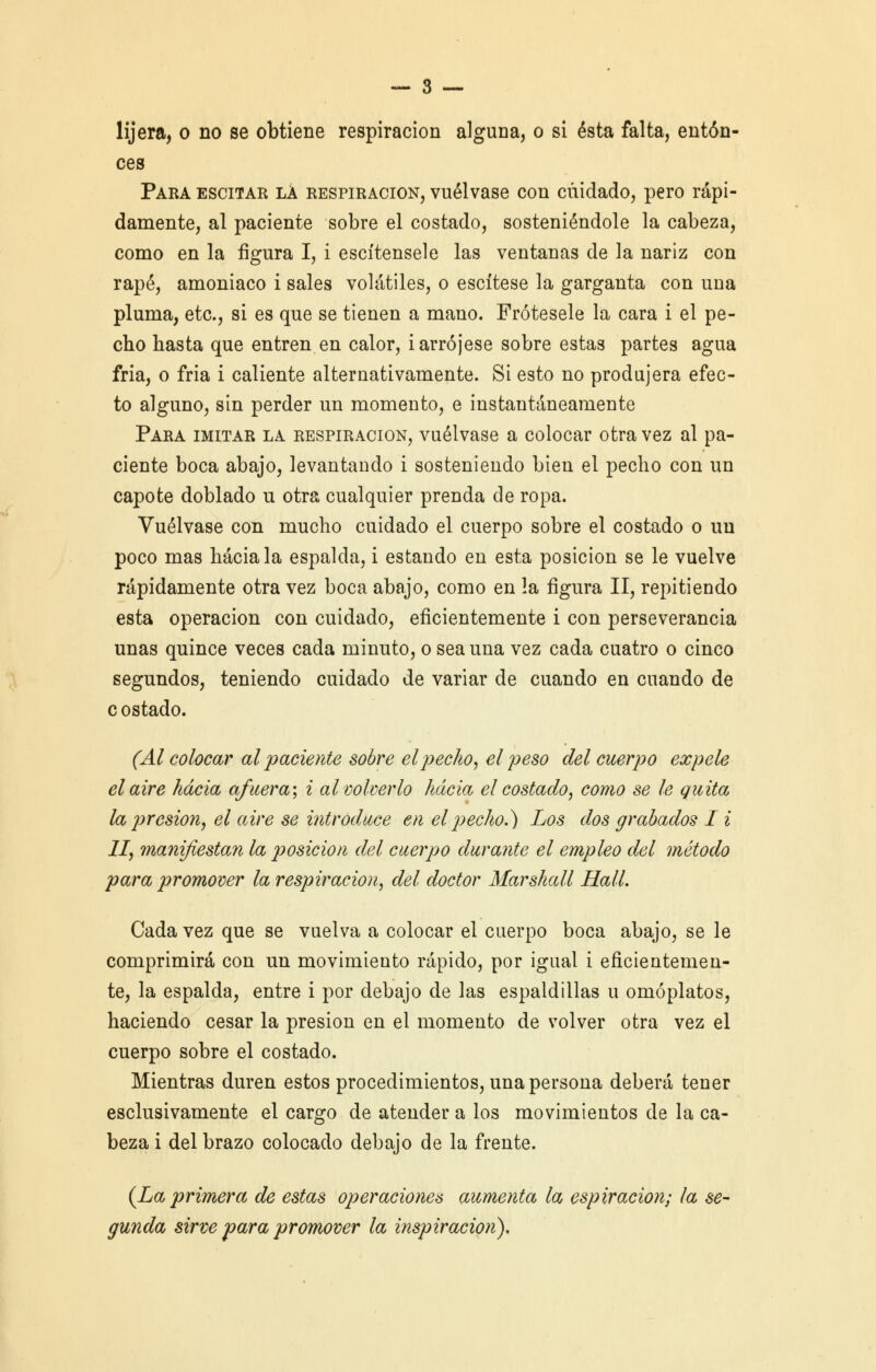 ces Para escitar la respiración, vuélvase con cuidado, pero rápi- damente, al paciente sobre el costado, sosteniéndole la cabeza, como en la figura I, i escítensele las ventanas de la nariz con rapé, amoniaco i sales volátiles, o escítese la garganta con una pluma, etc., si es que se tienen a mano. Frótesele la cara i el pe- cho hasta que entren en calor, i arrójese sobre estas partes agua fria, o fria i caliente alternativamente. Si esto no produjera efec- to alguno, sin perder un momento, e instantáneamente Para imitar la respiración, vuélvase a colocar otra vez al pa- ciente boca abajo, levantando i sosteniendo bien el pecho con un capote doblado u otra cualquier prenda de ropa. Vuélvase con mucho cuidado el cuerpo sobre el costado o un poco mas hacíala espalda, i estando en esta posición se le vuelve rápidamente otra vez boca abajo, como en la figura II, repitiendo esta operación con cuidado, eficientemente i con perseverancia unas quince veces cada minuto, o sea una vez cada cuatro o cinco segundos, teniendo cuidado de variar de cuando en cuando de c ostado. (Al colocar al paciente sobre el pecho, el peso del cuerpo expele el aire hacia afuera; i al volverlo hacia el costado, como se le guita la presión, el aire se introduce en el pecho.) Los dos grabados I i II, manifiestan la posición del cuerpo durante el empleo del método para promover la respiración, del doctor Marshall Hall. Cada vez que se vuelva a colocar el cuerpo boca abajo, se le comprimirá con un movimiento rápido, por igual i eficientemen- te, la espalda, entre i por debajo de las espaldillas u omóplatos, haciendo cesar la presión en el momento de volver otra vez el cuerpo sobre el costado. Mientras duren estos procedimientos, una persona deberá tener esclusivamente el cargo de atender a los movimientos de la ca- beza i del brazo colocado debajo de la frente. {La primera de estas operaciones aumenta la espiración; la se- gunda sirve para promover la inspiración).