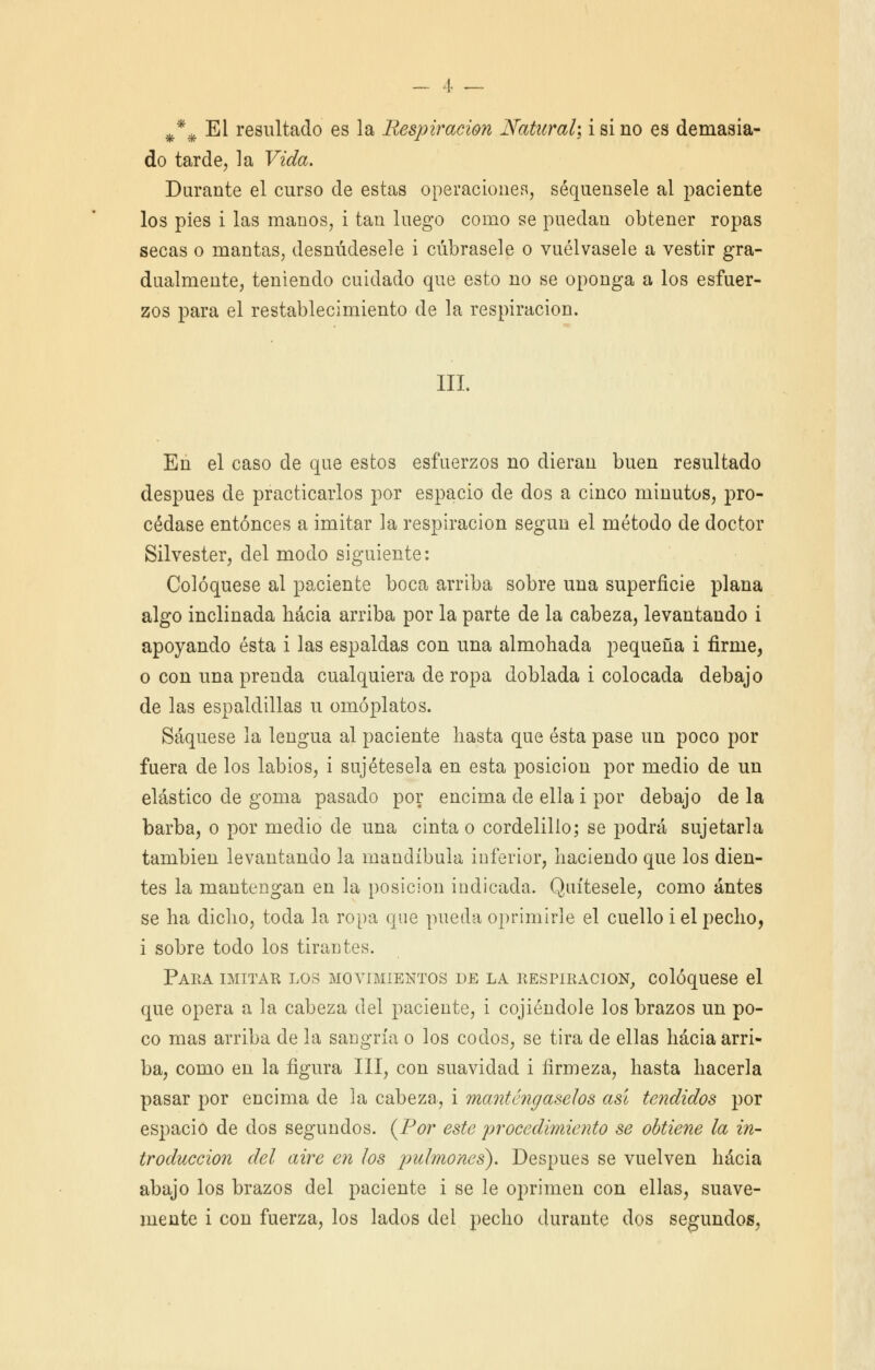 # do tarde, la Vida. Durante el curso de estas operaciones, séquensele al paciente los pies i las manos, i tan luego como se puedan obtener ropas secas o mantas, desnúdesele i cúbrasele o vuélvasele a vestir gra- dualmente, teniendo cuidado que esto no se oponga a los esfuer- zos para el restablecimiento de la respiración. III. En el caso de que estos esfuerzos no dieran buen resultado después de practicarlos por espacio de dos a cinco minutos, pro- cédase entonces a imitar la respiración según el método de doctor Silvester, del modo siguiente: Coloqúese al paciente boca arriba sobre una superficie plana algo inclinada hacia arriba por la parte de la cabeza, levantando i apoyando ésta i las espaldas con una almohada pequeña i firme, o con una prenda cualquiera de ropa doblada i colocada debajo de las espaldillas u omóplatos. Saqúese la lengua al paciente hasta que ésta pase un poco por fuera de los labios, i sujétesela en esta posición por medio de un elástico de goma pasado por encima de ella i por debajo de la barba, o por medio de una cinta o cordelillo; se podrá sujetarla también levantando la mandíbula inferior, haciendo que los dien- tes la mantengan en la posición indicada. Quítesele, como antes se ha dicho, toda la ropa que pueda oprimirle el cuello i el pecho, i sobre todo los tirantes. Para imitar los movimientos de la respiración, coloqúese el que opera a la cabeza del paciente, i cojiéndole los brazos un po- co mas arriba de la sangría o los codos, se tira de ellas hacia arri- ba, como en la figura III, con suavidad i firmeza, hasta hacerla pasar por encima de la cabeza, i manténgaselos así tendidos por espacio de dos segundos. (Por este pi'ocedimioito se obtiene la in- troducción del aire en los pulmones). Después se vuelven hacia abajo los brazos del paciente i se le oprimen con ellas, suave- mente i con fuerza, los lados del pecho durante dos segundos,