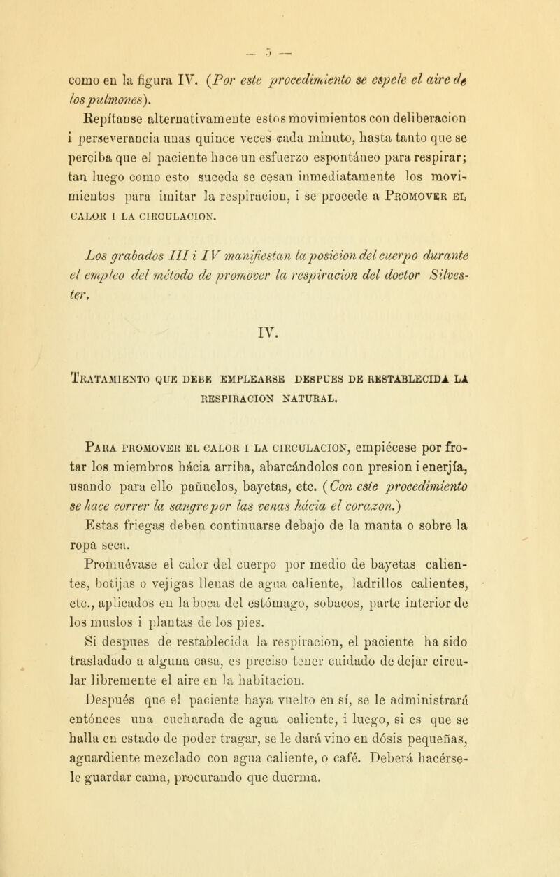 los pulmones). Repítanse alternativamente estos movimientos con deliberación i perseverancia unas quince veces cada minuto, hasta tanto que se perciba que el paciente hace un esfuerzo espontáneo para respirar; tan luego como esto suceda se cesan inmediatamente los movi- mientos para imitar la respiración, i se procede a Promover el CALOR I LA CIRCULACIÓN. Los grabados lili IV manifiestan la posición del cuerpo durante el empleo del método de promover la respiración del doctor Silves- ten IV. Tratamiento que debe emplearse después de restablecida la respiración natural. Para promover el calor i la circulación, empiécese por fro- tar los miembros hacia arriba, abarcándolos con presión i enerjía, usando para ello pañuelos, bayetas, etc. (Con este procedimiento se hace correr la sangre por las venas hacia el corazón.) Estas friegas deben continuarse debajo de la manta o sobre la ropa seca. Promuévase el calor del cuerpo por medio de bayetas calien- tes, botijas o vejigas llenas de agua caliente, ladrillos calientes, etc., aplicados en la boca del estómago, sobacos, parte interior de los muslos i plantas de los pies. Si después de restablecida la respiración, el paciente ha sido trasladado a alguna casa, es preciso tener cuidado de dejar circu- lar libremente el aire en la habitación. Después que el paciente haya vuelto en sí, se le administrará entonces una cucharada de agua caliente, i luego, si es que se halla en estado de poder tragar, se le dará vino en dosis pequeñas, aguardiente mezclado con agua caliente, o café. Deberá hacérse- le guardar cama, procurando que duerma.