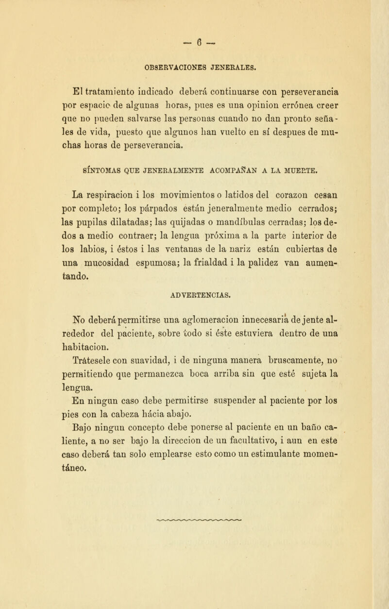 OBSERVACIONES JENERALES. El tratamiento indicado deberá continuarse con perseverancia por espacio de algunas horas, pues es una opinión errónea creer que no pueden salvarse las personas cuando no dan pronto seña- les de vida, puesto que algunos lian vuelto en sí después de mu- chas horas de perseverancia. SÍNTOMAS QUE JENERALMENTE ACOMPAÑAN A LA MUERTE. La respiración i los movimientos o latidos del corazón cesan por completo; los párpados están jeneralmente medio cerrados; las pupilas dilatadas; las quijadas o mandíbulas cerradas; los de- dos a medio contraer; la lengua próxima a la parte interior de los labios, i éstos i las ventanas de la nariz están cubiertas de una mucosidad espumosa; la frialdad i la palidez van aumen- tando. ADVERTENCIAS. No deberá permitirse una aglomeración innecesaria de jente al- rededor del paciente, sobre todo si éste estuviera dentro de una habitación. Trátesele con suavidad, i de ninguna manera bruscamente, no permitiendo que permanezca boca arriba sin que esté sujeta la lengua. En ningún caso debe permitirse suspender al paciente por los pies con la cabeza hacia abajo. Bajo ningún concepto debe ponerse al paciente en un baño ca- liente, a no ser bajo la dirección de un facultativo, i aun en este caso deberá tan solo emplearse esto como un estimulante momen- táneo.