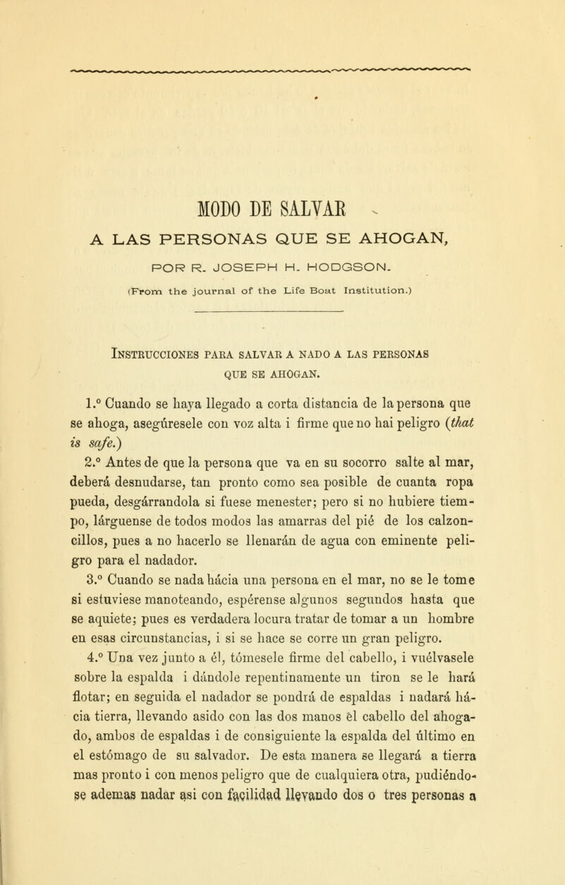 MODO DE SALVAE . A LAS PERSONAS QUE SE AHOGAN, POR R. JOSEPH H. HODGSON. (From the journal of the Life Boat Institution.) Instrucciones para salvar a nado a las personas que se ahogan. 1.° Cuando se haya llegado a corta distancia de la persona que se ahoga, asegúresele con voz alta i firme que no hai peligro (that is safe.) 2.° Antes de que la persona que va en su socorro salte al mar, deberá desnudarse, tan pronto como sea posible de cuanta ropa pueda, desgarrándola si fuese menester; pero si no hubiere tiem- po, largúense de todos modos las amarras del pié de los calzon- cillos, pues a no hacerlo se llenarán de agua con eminente peli- gro para el nadador. 3.° Cuando se nada hacia una persona en el mar, no se le tome si estuviese manoteando, espérense algunos segundos hasta que se aquiete; pues es verdadera locura tratar de tomar a nn hombre en esas circunstancias, i si se hace se corre un gran peligro. 4.° Una vez junto a él, tómesele firme del cabello, i vuélvasele sobre la espalda i dándole repentinamente un tirón se le hará flotar; en seguida el nadador se pondrá de espaldas i nadará ha- cia tierra, llevando asido con las dos manos él cabello del ahoga- do, ambos de espaldas i de consiguiente la espalda del último en el estómago de su salvador. De esta manera se llegará a tierra mas pronto i con menos peligro que de cualquiera otra, pudiéndo- se ademas nadar asi con facilidad, llevando dos o tres personas a