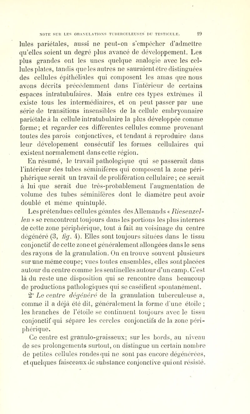 Iules pariétales, aussi ne peut-on s'empêcher d'admettre qu'elles soient un degré plus avancé de développement. Les plus grandes ont les unes quelque analogie avec les cel- lules plates, tandis que les autres ne sauraient être distinguées des cellules épithéliales qui composent les amas que nous avons décrits précédemment dans l'intérieur de certains espaces intratubulaires. Mais entre ces types extrêmes il existe tous les intermédiaires, et on peut passer par une série de transitions insensibles de la cellule embryonnaire pariétale à la cellule intratubulaire la plus développée comme forme; et regarder ces différentes cellules comme provenant toutes des parois conjonctives, et tendant à reproduire dans leur dévelopement consécutif les formes cellulaires qui existent normalement dans cette région. En résumé, le travail pathologique qui se passerait dans l'intérieur des tubes séminifères qui composent la zone péri- phérique serait un travail de prolifération cellulaire ; ce serait à lui que serait due très-probablement l'augmentation de volume des tubes séminifères dont le diamètre peut avoir doublé et même quintuplé. Les prétendues cellules géantes des Allemands « Piiesenzel- len » se rencontrent toujours dans les portions les plus internes de cette zone périphérique, tout à fait au voisinage du centre dégénéré (3, Hcf. 4). Elles sont toujours situées dans le tissu conjonctif de cette zone et généralement allongées dans le sens des rayons de la granulation. On en trouve souvent plusieurs sur une même coupe; vues toutes ensembles, elles sontplacées autour du centre comme les sentinelles autour d'un camp. C'est là du reste une disposition qui se rencontre dans beaucoup de productions pathologiques qui se caséifient spontanément. 2° Le centre dégénéré de la granulation tuberculeuse a, comme il a déjà été dit, généralement la forme d'une étoile ; les branches de l'étoile se continuent toujours avec le tissu conjonctif qui sépare les cercles conjonctifs de la zone péri- phérique. Ce centre est granulo-graisseux; sur les bords, au niveau de ses prolongements surtout, on distingue un certain nombre de petites cellules rondes qui ne sont pas encore dégénérées, et quelques faisceaux de substance conjonclive qui ont résisté.