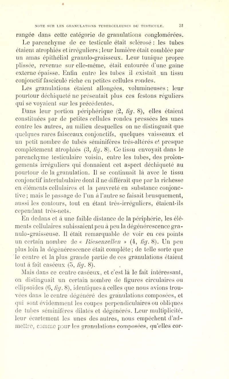 rangée clans cette catégorie cle granulations conglomérées. Le parenchyme de ce testicule était sclérosé : les tubes étaient atrophiés et irréguliers ; leur lumière était comblée par un amas épithélial granulo-graisseux. Leur tunique propre plissée, revenue sur elle-même, était entourée d'une gaine externe épaisse. Enfin entre les tubes il existait un tissu conjonctif fascicule riche en petites cellules rondes. Les granulations étaient allongées, volumineuses ; leur pourtour déchiqueté ne présentait plus ces festons réguliers qui se voyaient sur les précédentes. Dans leur portion périphérique (2, fig. 8), elles étaient constituées par de petites cellules rondes pressées les unes contre les autres, au milieu desquelles on ne distinguait que quelques rares faisceaux conjonctifs, quelques vaisseaux et un petit nombre de tubes séminifères très-altérés et presque complètement atrophiés (3, fig. 8). Ce tissu envoyait dans le parenchyme lesticulaire voisin, entre les tubes, des prolon- gements irréguliers qui donnaient cet aspect déchiqueté au pourtour de la granulation. Il se continuait là avec le tissu conjonctif intertubulaire dont il ne différait que par la richesse en éléments cellulaires et la pauvreté en substance conjonc- tive; mais le passage de l'un à l'autre se faisait brusquement, aussi les contours, tout en étant très-irréguliers, étaient-ils cependant très-nets. En dedans et à une faible distance de la périphérie, les élé- ments cellulaires subissaient peu à peu la dégénérescence gra- nulo-graisseuse. Il était remarquable de voir en ces points un certain nombre de « Riesenzellen » (4, Iicf. 8). Un peu plus loin la dégénérescence était complète; de telle sorte que le centre et la plus grande partie de ces granulations étaient tout à fait caséeux (5, fig. 8). Mais dans ce centre caséeux, et c'est là le fait intéressant, on distinguait un certain nombre de figures circulaires ou ellipsoïdes (6, ïîg. 8), identiques à celles que nous avions trou- vées dans le centre dégénéré des granulations composées, et qui sont évidemment les coupes perpendiculaires ou obliques de tubes séminifères dilatés et dégénérés. Leur multiplicité, leur ècartem^ent les unes des autres, nous empêchent d'ad- mettre, comme pour les granulations composées, qu'elles cor-