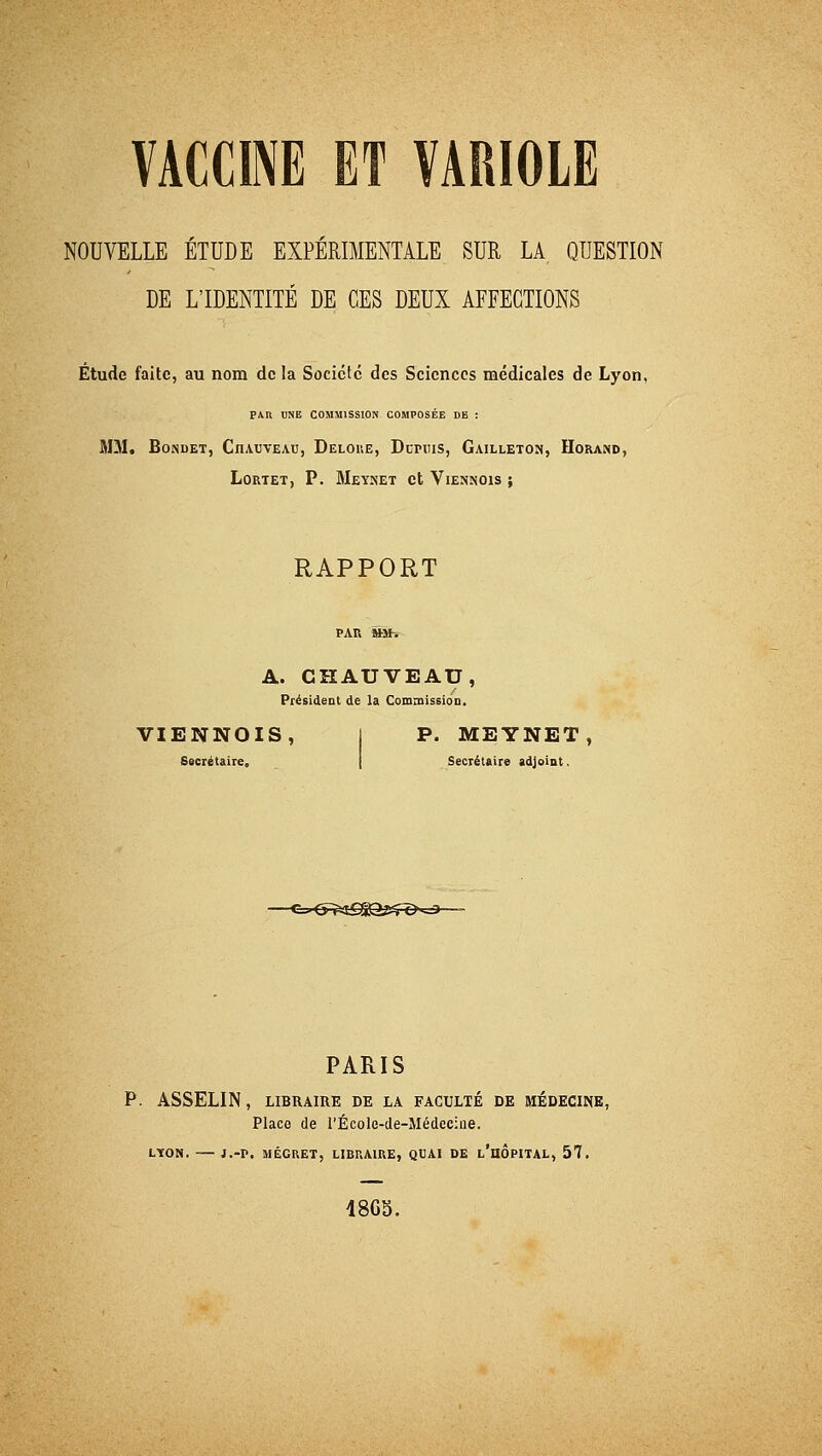 NOUVELLE ÉTUDE EXPÉRIMENTALE SUR LA QUESTION DE L'IDENTITÉ DE CES DEUX AFFECTIONS Étude faite, au nom de la Société des Sciences médicales de Lyon, PAR UNE COMMISSION COMPOSÉE DE : MM. Bondet, Ciuuveau, Deloue, Dupiiis, Gailleton, Horand, L.ORTET, P. MeYÎŒT Ct VlENNOlS J RAPPORT A. CHAUVEAD, Président de la Commission, VIENNOIS, I P. MEYNET, Secrétaire, Secrétaire adjoint. -€-^e^g£^3£R>^j PARIS P. ASSELIN, LIBRAIRE DE LA FACULTÉ DE MÉDECINE, Place de l'École-de-Médecine. LYON. l.-V. MÉGRET, LIBRAIRE, QUAI DE L'HOPITAL, 57. 48GS.