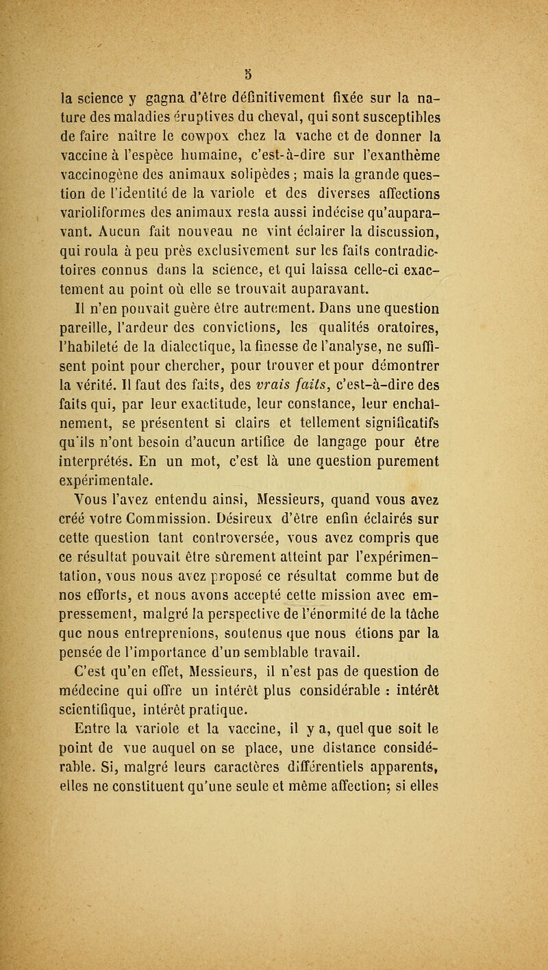 s la science y gagna d'être définitivement fixée sur la na- ture des maladies éruptives du cheval, qui sont susceptibles de faire naître le cowpox chez la vache et de donner la vaccine à l'espèce humaine, c'est-à-dire sur l'exanthème vaccinogène des animaux solipèdes; mais la grande ques- tion de l'identité de la variole et des diverses affections varioliformes des animaux resta aussi indécise qu'aupara- vant. Aucun fait nouveau ne vint éclairer la discussion, qui roula à peu près exclusivement sur les faits contradic- toires connus dans la science, et qui laissa celle-ci exac- tement au point où elle se trouvait auparavant. Il n'en pouvait guère être autrement. Dans une question pareille, l'ardeur des convictions, les qualités oratoires, l'habileté de la dialectique, la finesse de l'analyse, ne suffi- sent point pour chercher, pour trouver et pour démontrer la vérité. Il faut des faits, des vrais faits, c'est-à-dire des faits qui, par leur exactitude, leur constance, leur enchaî- nement, se présentent si clairs et tellement significatifs qu'ils n'ont besoin d'aucun artifice de langage pour être interprétés. En un mot, c'est là une question purement expérimentale. Vous l'avez entendu ainsi, Messieurs, quand vous avez créé votre Commission. Désireux d'être enfin éclairés sur cette question tant controversée, vous avez compris que ce résultat pouvait être sûrement atteint par l'expérimen- tation, vous nous avez proposé ce résultat comme but de nos efforts, et nous avons accepté cette mission avec em- pressement, malgré la perspective de l'énormité de la tâche que nous entreprenions, soutenus que nous étions par la pensée de l'importance d'un semblable travail. C'est qu'en effet, Messieurs, il n'est pas de question de médecine qui offre un intérêt plus considérable : intérêt scientifique, intérêt pratique. Entre la variole et la vaccine, il y a, quel que soit le point de vue auquel on se place, une distance considé- rable. Si, malgré leurs caractères différentiels apparents, elles ne constituent qu'une seule et même affection-, si elles