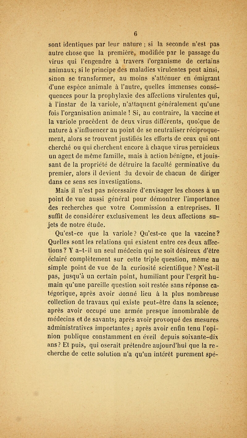 sont identiques par leur nature ; si la seconde n'est pas autre chose que la première, modifiée par le passage du virus qui l'engendre à travers i'organisme de certains animaux; si le principe des maladies virulentes peut ainsi, sinon se transformer, au moins s'atténuer en émigrant d'une espèce animale à l'autre, quelles immenses consé- quences pour la prophylaxie des affections virulentes qui, à l'instar de la variole, n'altaquent généralement qu'une fois l'organisation animale ! Si, au contraire, la vaccine et la variole procèdent de deux virus différents, quoique de nature à s'influencer au point de se neutraliser réciproque- ment, alors se trouvent justifiés les efforts de ceux qui ont cherché ou qui cherchent encore à chaque virus pernicieux un agent de même famille, mais à action bénigne, et jouis- sant de la propriété de détruire la faculté germinative du premier, alors il devient du devoir de chacun de diriger dans ce sens ses investigations. Mais il n'est pas nécessaire d'envisager les choses à un point de vue aussi général pour démontrer l'importance des recherches que votre Commission a entreprises. Il suffit de considérer exclusivement les deux affections su- jets de notre étude. Qu'est-ce que la variole? Qu'est-ce que la vaccine? Quelles sont les relations qui existent entre ces deux affec- tions? Y a-t-il un seul médecin qui ne soit désireux d'être éclairé complètement sur cette triple question, même au simple point de vue de la curiosité scientifique ? N'est-il pas, jusqu'à un certain point, humiliant pour l'esprit hu- main qu'une pareille question soit restée sans réponse ca- tégorique, après avoir donné lieu à la plus nombreuse collection de travaux qui existe peut-être dans la science; après avoir occupé une armée presque innombrable de médecins et de savants; après avoir provoqué des mesures administratives importantes; après avoir enfin tenu l'opi- nion publique constamment en éveil depuis soixante-dix ans? Et puis, qui oserait prétendre aujourd'hui que la re- cherche de cette solution n'a qu'un intérêt purement spé-