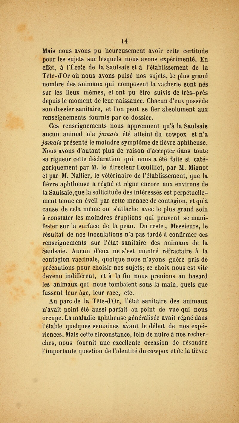 Mais nous avons pu heureusement avoir cette certitude pour les sujets sur lesquels nous avons expérimenté. En effet, à l'École de la Saulsaie et à l'établissement de la Tête-d'Or où nous avons puisé nos sujets, le plus grand nombre des animaux qui composent la vacherie sont nés sur les lieux mêmes, et ont pu être suivis de très-près depuis le moment de leur naissance. Chacun d'eux possède son dossier sanitaire, et l'on peut se fier absolument aux renseignements fournis par ce dossier. Ces renseignements nous apprennent qu'à la Saulsaie aucun animal n'a jamais été atteint du cowpox et n'a jamais présenté le moindre symptôme de fièvre aphtheuse. Nous avons d'autant plus de raison d'accepter dans toute sa rigueur cette déclaration qui nous a été faite si caté- goriquement par M. le directeur Lœuilliet, par M. Mignot et par M. Nallier, le vétérinaire de l'établissement, que la fièvre aphtheuse a régné et règne encore aux environs de la Saulsaie,que la sollicitude des intéressés est perpétuelle- ment tenue en éveil par cette menace de contagion, et qu'a cause de cela même on s'attache avec le plus grand soin à constater les moindres éruptions qui peuvent se mani- fester sur la surface de la peau. Du reste, Messieurs, le résultat de nos inoculations n'a pas tardé à confirmer ces renseignements sur l'état sanitaire des animaux de la Saulsaie. Aucun d'eux ne s'est montré réfractaire à la contagion vaccinale, quoique nous n'ayons guère pris de précautions pour choisir nos sujets; ce choix nous est vite devenu indifférent, et à la fin nous prenions au hasard les animaux qui nous tombaient sous la main, quels que fussent leur âge, leur race, etc. Au parc de la Tête-d'Or, l'état sanitaire des animaux n'avait point été aussi parfait au point de vue qui nous occupe. La maladie aphtheuse généralisée avait régné dans l'étable quelques semaines avant le début de nos expé- riences. Mais cette circonstance, loin de nuire à nos recher- ches, nous fournit une excellente occasion de résoudre l'importante question de l'identité du cowpox et de la fièvre