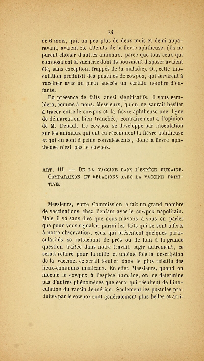 de 6 mois, qui, un peu plus de deux mois et demi aupa- ravant, avaient été atteints de la fièvre aphtheuse. (Ils ne purent choisir d'autres animaux, parce que tous ceux qui composaient la vacherie dont ils pouvaient disposer avaient été, sans exception, frappés de la maladie). Or, cette ino- culation produisit des pustules de cowpox, qui servirent à vacciner avec un plein succès un certain nombre d'en- fants. En présence de faits aussi significatifs, il vous sem- blera, comme à nous, Messieurs, qu'on ne saurait hésiter à tracer entre le cowpox et la fièvre apbtheuse une ligne de démarcation bien tranchée, contrairement à l'opinion de M. Depaul. Le cowpox se développe par inoculation sur les animaux qui ont eu récemment la fièvre aphtheuse et qui en sont à peine convalescents , donc la fièvre aph- theuse n'est pas le cowpox. Art. HT. — De la vaccine dans l'espèce humaine. Comparaison et relations avec la vaccine primi- tive. Messieurs, votre Commission a fait un grand nombre de vaccinations chez l'enfant avec le cowpox napolitain. Mais il va sans dire que nous n'avons à vous en parler que pour vous signaler, parmi les faits qui se sont offerts à notre observation, ceux qui présentent quelques parti- cularités se rattachant de près ou de loin à la grande question traitée dans notre travail. Agir autrement, ce serait refaire pour la mille et unième fois la description de la vaccine, ce serait tomber dans le plus rebattu des lieux-communs médicaux. En effet, Messieurs, quand on inocule le cowpox à l'espèce humaine, on ne détermine pas d'autres phénomènes que ceux qui résultent de l'ino- culation du vaccin Jennérien. Seulement les pustules pro- duites par le cowpox sont généralement plus belles et arri-