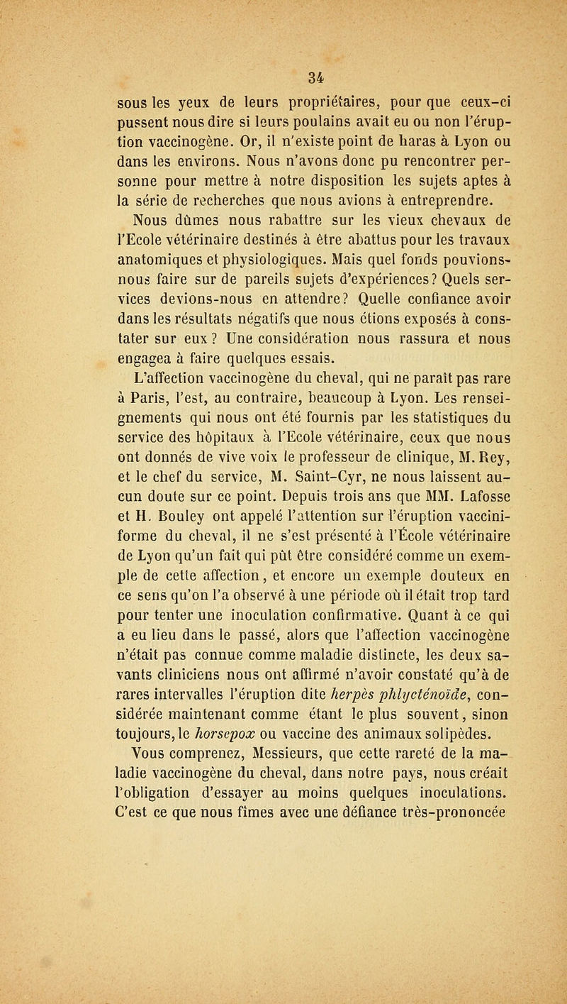 sous les yeux de leurs propriétaires, pour que ceux-ci pussent nous dire si leurs poulains avait eu ou non l'érup- tion vaccinogène. Or, il n'existe point de haras à Lyon ou dans les environs. Nous n'avous donc pu rencontrer per- sonne pour mettre à notre disposition les sujets aptes à la série de recherches que nous avions à entreprendre. Nous dûmes nous rabattre sur les vieux chevaux de l'Ecole vétérinaire destinés à être abattus pour les travaux anatomiques et physiologiques. Mais quel fonds pouvions- nous faire sur de pareils sujets d'expériences? Quels ser- vices devions-nous en attendre? Quelle confiance avoir dans les résultats négatifs que nous étions exposés à cons- tater sur eux ? Une considération nous rassura et nous engagea à faire quelques essais. L'affection vaccinogène du cheval, qui ne paraît pas rare à Paris, l'est, au contraire, beaucoup à Lyon. Les rensei- gnements qui nous ont été fournis par les statistiques du service des hôpitaux à l'Ecole vétérinaire, ceux que nous ont donnés de vive voix le professeur de clinique, M.Rey, et le chef du service, M. Saint-Cyr, ne nous laissent au- cun doute sur ce point. Depuis trois ans que MM. Lafosse et H. Bouley ont appelé l'attention sur l'éruption vaccini- forme du cheval, il ne s'est présenté à l'École vétérinaire de Lyon qu'un fait qui pût être considéré comme un exem- ple de cette affection, et encore un exemple douteux en ce sens qu'on l'a observé à une période où il était trop tard pour tenter une inoculation confirmative. Quant à ce qui a eu lieu dans le passé, alors que l'affection vaccinogène n'était pas connue comme maladie distincte, les deux sa- vants cliniciens nous ont affirmé n'avoir constaté qu'à de rares intervalles l'éruption dite herpès phlycténoïde, con- sidérée maintenant comme étant le plus souvent, sinon toujours, le horsepox ou vaccine des animaux solipèdes. Vous comprenez, Messieurs, que cette rareté de la ma- ladie vaccinogène du cheval, dans notre pays, nous créait l'obligation d'essayer au moins quelques inoculations. C'est ce que nous fîmes avec une défiance très-prononcée