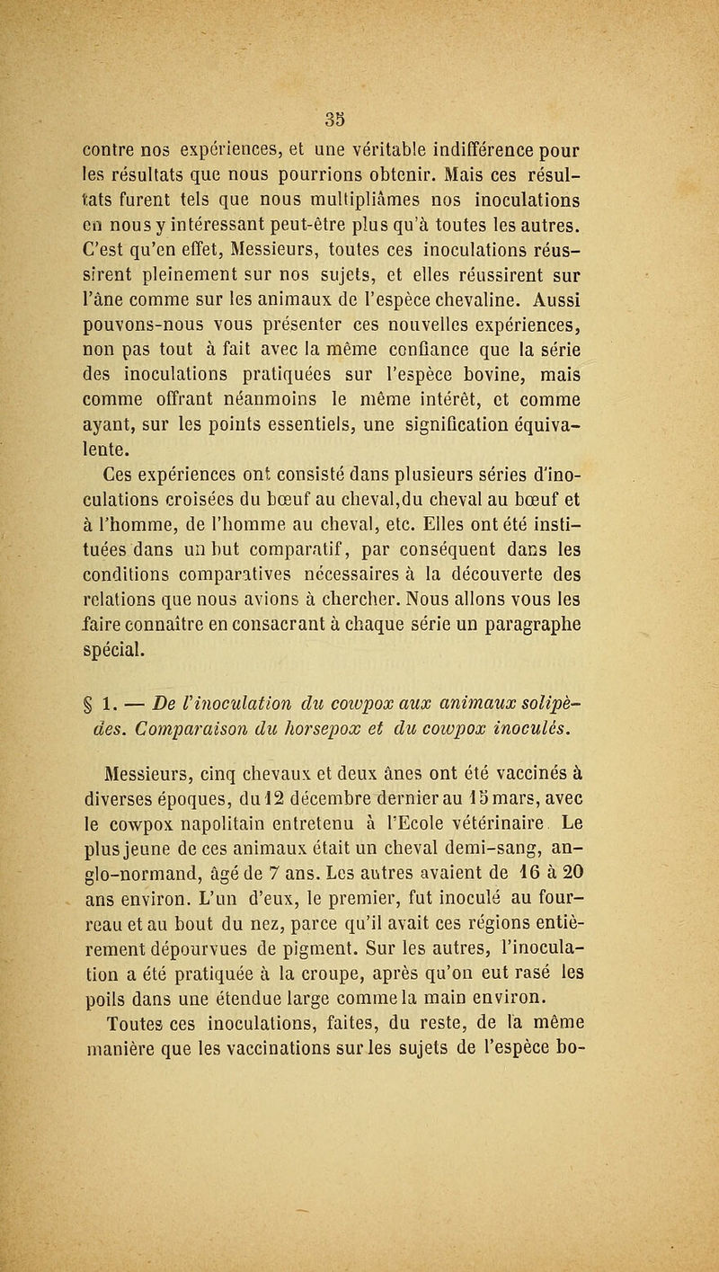 contre nos expériences, et une véritable indifférence pour les résultats que nous pourrions obtenir. Mais ces résul- tats furent tels que nous multipliâmes nos inoculations en nous y intéressant peut-être plus qu'à toutes les autres. C'est qu'en effet, Messieurs, toutes ces inoculations réus- sirent pleinement sur nos sujets, et elles réussirent sur l'âne comme sur les animaux de l'espèce chevaline. Aussi pouvons-nous vous présenter ces nouvelles expériences, non pas tout à fait avec la même confiance que la série des inoculations pratiquées sur l'espèce bovine, mais comme offrant néanmoins le même intérêt, et comme ayant, sur les points essentiels, une signification équiva- lente. Ces expériences ont consisté dans plusieurs séries d'ino- culations croisées du bœuf au cheval,du cheval au bœuf et à l'homme, de l'homme au cheval, etc. Elles ont été insti- tuées dans un but comparatif, par conséquent dans les conditions comparatives nécessaires à la découverte des relations que nous avions à chercher. Nous allons vous les faire connaître en consacrant à chaque série un paragraphe spécial. § 1. — De Vinoculation du coivpoxaux animaux solipè- des. Comparaison du horsepox et du cowpox inoculés. Messieurs, cinq chevaux et deux ânes ont été vaccinés à diverses époques, du 12 décembre dernier au 1S mars, avec le cowpox napolitain entretenu à l'Ecole vétérinaire Le plus jeune de ces animaux était un cheval demi-sang, an- glo-normand, âgé de 7 ans. Les autres avaient de 16 à 20 ans environ. L'un d'eux, le premier, fut inoculé au four- reau et au bout du nez, parce qu'il avait ces régions entiè- rement dépourvues de pigment. Sur les autres, l'inocula- tion a été pratiquée à la croupe, après qu'on eut rasé les poils dans une étendue large comme la main environ. Toutes ces inoculations, faites, du reste, de la même manière que les vaccinations sur les sujets de l'espèce bo-