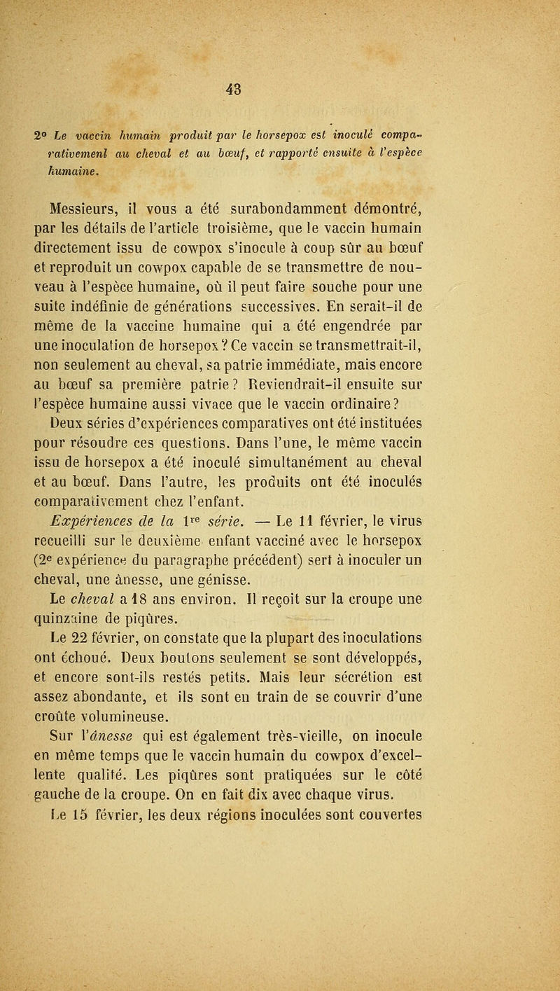 2° Le vaccin humain produit par le horsepox est inoculé compa- rativement au cheval et au bœuf, et rapporté ensuite à l'espèce humaine. Messieurs, il vous a été surabondamment démontré, par les détails de l'article troisième, que le vaccin humain directement issu de cowpox s'inocule à coup sûr au bœuf et reproduit un cowpox capable de se transmettre de nou- veau à l'espèce humaine, où il peut faire souche pour une suite indéfinie de générations successives. En serait-il de même de la vaccine humaine qui a été engendrée par une inoculation de horsepox? Ce vaccin se transmettrait-il, non seulement au cheval, sa patrie immédiate, mais encore au bœuf sa première patrie ? Reviendrait-il ensuite sur l'espèce humaine aussi vivace que le vaccin ordinaire? Deux séries d'expériences comparatives ont été instituées pour résoudre ces questions. Dans l'une, le même vaccin issu de horsepox a été inoculé simultanément au cheval et au bœuf. Dans l'autre, les produits ont été inoculés comparativement chez l'enfant. Expériences de la lre série. — Le 11 février, le virus recueilli sur le deuxième enfant vacciné avec le horsepox (2e expérience du paragraphe précédent) sert à inoculer un cheval, une ànesse, une génisse. Le cheval a 18 ans environ. Il reçoit sur la croupe une quinzaine de piqûres. Le 22 février, on constate que la plupart des inoculations ont échoué. Deux boulons seulement se sont développés, et encore sont-ils restés petits. Mais leur sécrétion est assez abondante, et ils sont eu train de se couvrir d'une croûte volumineuse. Sur Yânesse qui est également très-vieille, on inocule en même temps que le vaccin humain du cowpox d'excel- lente qualité. Les piqûres sont pratiquées sur le côté gauche de la croupe. On en fait dix avec chaque virus. Le 15 février, les deux régions inoculées sont couvertes