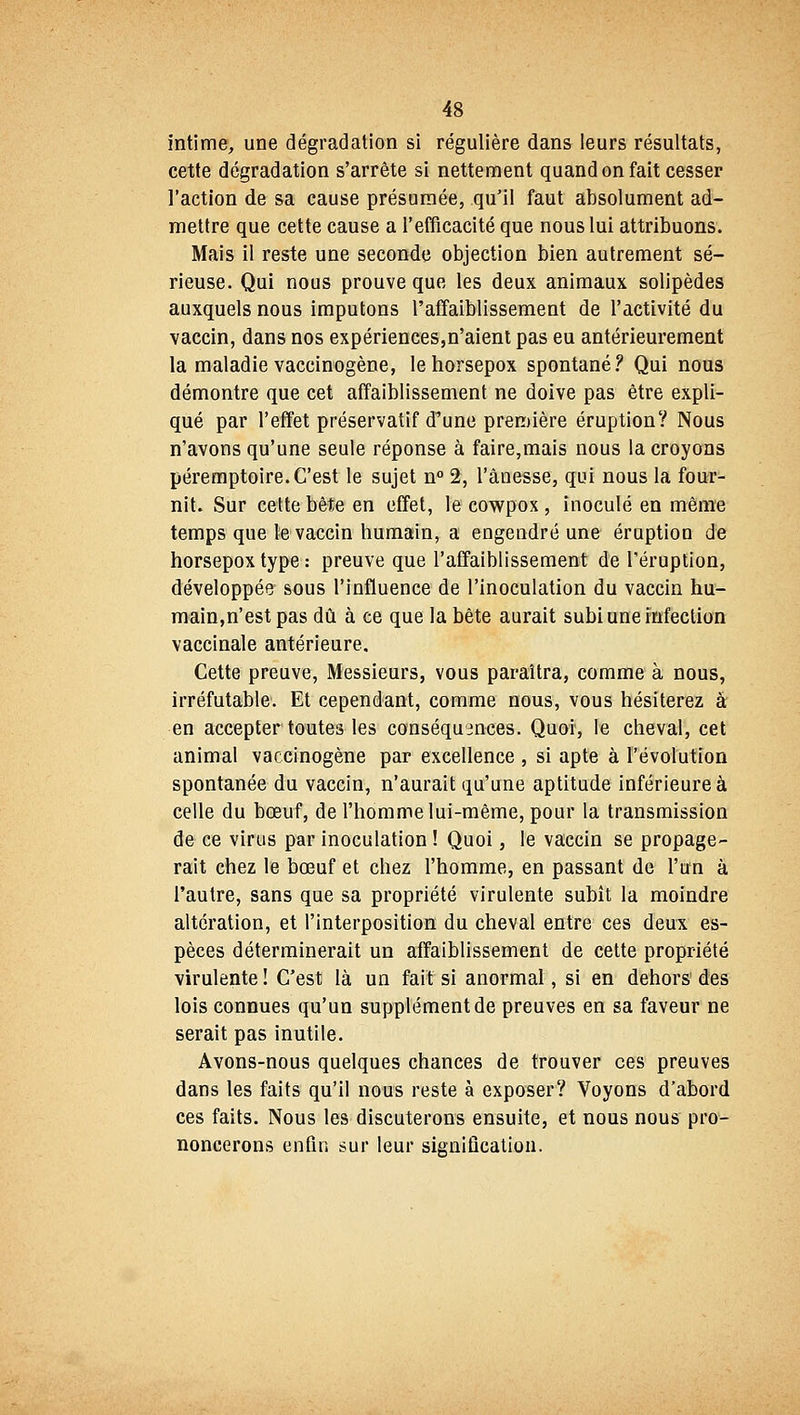 intime, une dégradation si régulière dans leurs résultats, cette dégradation s'arrête si nettement quand on fait cesser l'action de sa cause présumée, qu'il faut absolument ad- mettre que cette cause a l'efficacité que nous lui attribuons. Mais il reste une seconde objection bien autrement sé- rieuse. Qui nous prouve que les deux animaux solipèdes auxquels nous imputons l'affaiblissement de l'activité du vaccin, dans nos expériences,n'aient pas eu antérieurement la maladie vaccinogène, lehorsepox spontané? Qui nous démontre que cet affaiblissement ne doive pas être expli- qué par l'effet préservatif d'une première éruption? Nous n'avons qu'une seule réponse à faire,mais nous la croyons péremptoire. C'est le sujet n° 2, l'ânesse, qui nous la four- nit. Sur cette bête en effet, le cowpox , inoculé en même temps que le vaccin humain, a engendré une éruption de horsepox type : preuve que l'affaiblissement de l'éruption, développée sous l'influence de l'inoculation du vaccin hu- main,n'est pas dû à ce que la bête aurait subi une infection vaccinale antérieure. Cette preuve, Messieurs, vous paraîtra, comme à nous, irréfutable. Et cependant, comme nous, vous hésiterez à en accepter toutes les conséquences. Quoi, le cheval, cet animal vaccinogène par excellence , si apte à l'évolution spontanée du vaccin, n'aurait qu'une aptitude inférieure à celle du bœuf, de l'homme lui-même, pour la transmission de ce virus par inoculation ! Quoi, le vaccin se propage- rait chez le bœuf et chez l'homme, en passant de l'un à l'autre, sans que sa propriété virulente subît la moindre altération, et l'interposition du cheval entre ces deux es- pèces déterminerait un affaiblissement de cette propriété virulente ! C'est là un fait si anormal, si en dehors des lois connues qu'un supplément de preuves en sa faveur ne serait pas inutile. Avons-nous quelques chances de trouver ces preuves dans les faits qu'il nous reste à exposer? Voyons d'abord ces faits. Nous les discuterons ensuite, et nous nous pro- noncerons enfin sur leur signification.