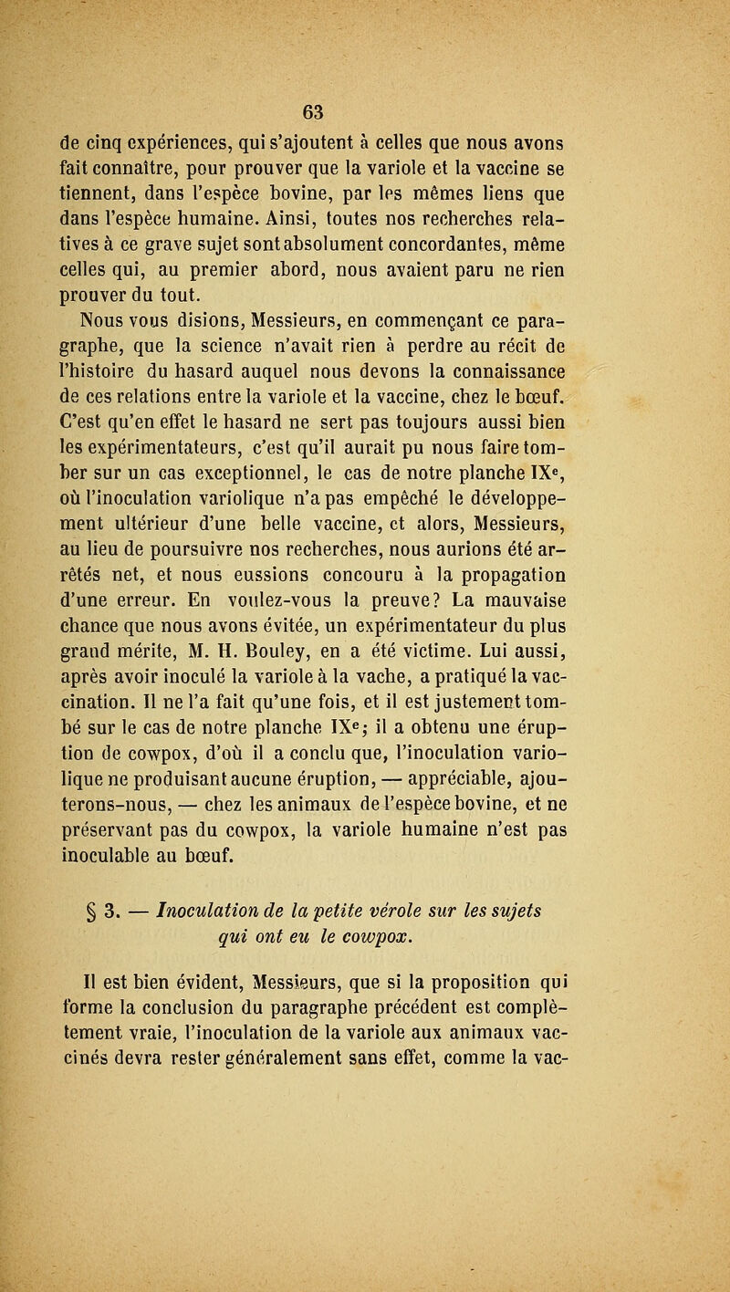 de cinq expériences, qui s'ajoutent à celles que nous avons fait connaître, pour prouver que la variole et la vaccine se tiennent, dans l'espèce bovine, par les mêmes liens que dans l'espèce humaine. Ainsi, toutes nos recherches rela- tives à ce grave sujet sont absolument concordantes, même celles qui, au premier abord, nous avaient paru ne rien prouver du tout. Nous vous disions, Messieurs, en commençant ce para- graphe, que la science n'avait rien à perdre au récit de l'histoire du hasard auquel nous devons la connaissance de ces relations entre la variole et la vaccine, chez le bœuf. C'est qu'en effet le hasard ne sert pas toujours aussi bien les expérimentateurs, c'est qu'il aurait pu nous faire tom- ber sur un cas exceptionnel, le cas de notre planche IXe, où l'inoculation variolique n'a pas empêché le développe- ment ultérieur d'une belle vaccine, et alors, Messieurs, au lieu de poursuivre nos recherches, nous aurions été ar- rêtés net, et nous eussions concouru à la propagation d'une erreur. En voulez-vous la preuve? La mauvaise chance que nous avons évitée, un expérimentateur du plus grand mérite, M. H. Bouley, en a été victime. Lui aussi, après avoir inoculé la variole à la vache, a pratiqué la vac- cination. Il ne l'a fait qu'une fois, et il est justement tom- bé sur le cas de notre planche IXe; il a obtenu une érup- tion de cowpox, d'où il a conclu que, l'inoculation vario- lique ne produisant aucune éruption, — appréciable, ajou- terons-nous, — chez les animaux de l'espèce bovine, et ne préservant pas du cowpox, la variole humaine n'est pas inoculable au bœuf. § 3. — Inoculation de la petite vérole sur les sujets qui ont eu le cowpox. qui ont eu le cowpox. Il est bien évident, Messieurs, que si la proposition qui forme la conclusion du paragraphe précédent est complè- tement vraie, l'inoculation de la variole aux animaux vac- cinés devra rester généralement sans effet, comme la vac-
