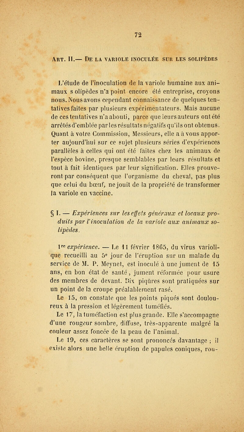 Art. II.— De la variole inoculée sur les solipèdes L'étude de l'inoculation de la variole humaine aux ani- maux s olipèdes n'a point, encore été entreprise, croyons nous. Nous avons cependant connaissance de quelques ten- tatives faites par plusieurs expérimentateurs. Mais aucune de ces tentatives n'a abouti, parce que leurs auteurs ont été arrêtés d'emblée par les résultats négatifs qu'ils ont obtenus. Quant à votre Commission, Messieurs, elle a à vous appor- ter aujourd'hui sur ce sujet plusieurs séries d'expériences parallèles à celles qui ont été faites chez les animaux de l'espèce bovine, presque semblables par leurs résultats et tout à fait identiques par leur signification. Elles prouve- ront par conséquent que l'organisme du cheval, pas plus que celui du bœuf, ne jouit de la propriété de transformer la variole en vaccine. § I. — Expériences sur les effets généraux et locaux pro- duits par V inoculation de la variole aux animaux so- lipèdes, lre expérience. — Le II février 1865, du virus varioli- que recueilli au 5e jour de l'éruption sur un malade du service de M. P. Meynet, est inoculé à une jument de 15 ans, en bon état de santé, jument réformée pour usure des membres de devant. Dix piqûres sont pratiquées sur un point de la croupe préalablement rasé. Le 15, on constate que les points piqués sont doulou- reux à la pression et légèrement tuméfiés. Le 17, la tuméfaction est plus grande. Elle s'accompagne d'une rougeur sombre, diffuse, très-apparente malgré la couleur assez foncée de la peau de l'animal. Le 19, ces caractères se sont prononcés davantage ; il existe alors une belle éruption de papules coniques, rou-