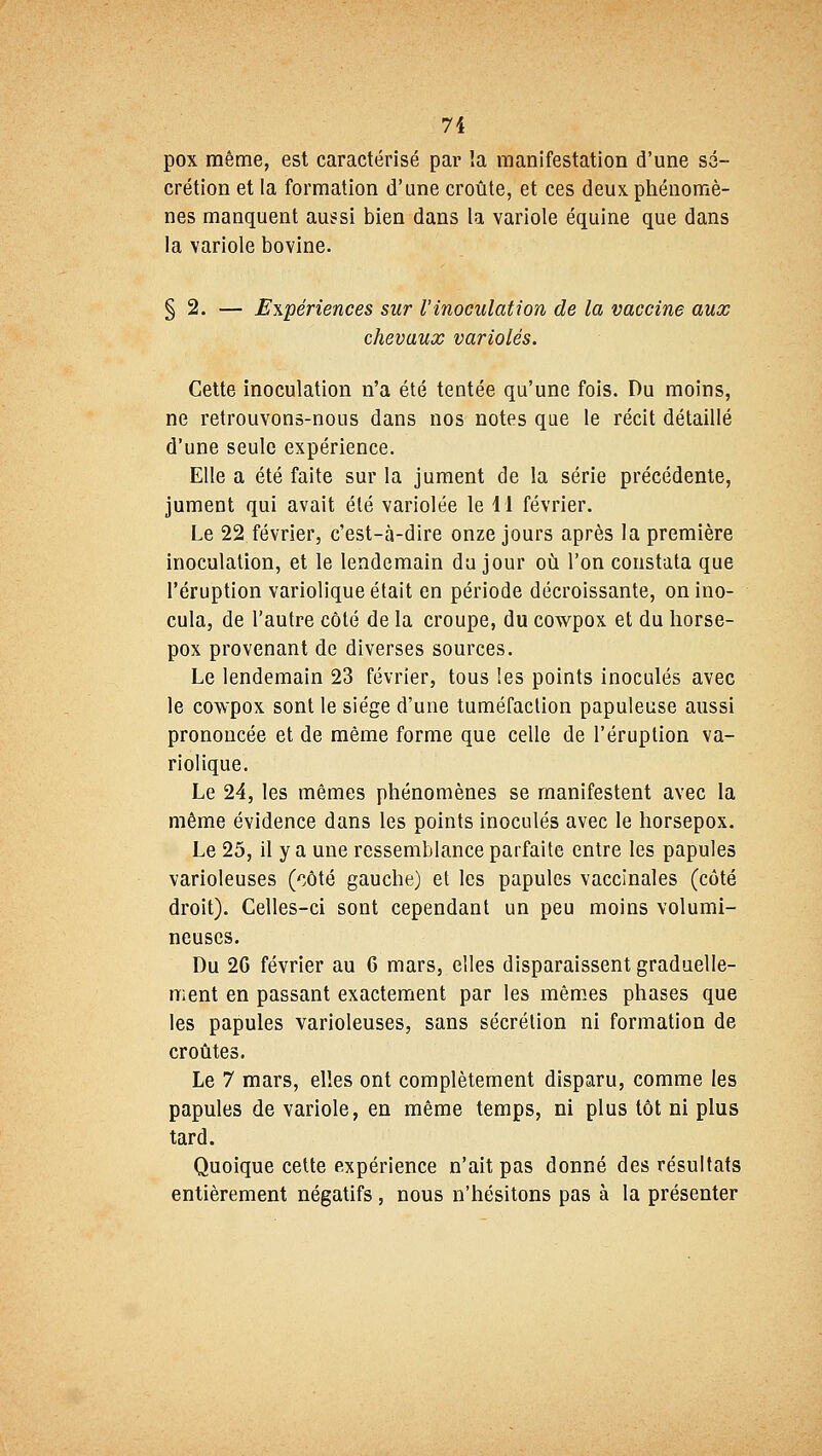pox même, est caractérisé par îa manifestation d'une sé- crétion et la formation d'une croûte, et ces deux, phénomè- nes manquent aussi bien dans la variole équine que dans la variole bovine. § 2. — Expériences sur l'inoculation de la vaccine aux chevaux varioles. Cette inoculation n'a été tentée qu'une fois. Du moins, ne retrouvons-nous dans nos notes que le récit détaillé d'une seule expérience. Elle a été faite sur la jument de la série précédente, jument qui avait été variolée le 11 février. Le 22. février, c'est-à-dire onze jours après la première inoculation, et le lendemain du jour où l'on constata que l'éruption variolique était en période décroissante, on ino- cula, de l'autre côté de la croupe, du cowpox et du horse- pox provenant de diverses sources. Le lendemain 23 février, tous les points inoculés avec le cowpox sont le siège d'une tuméfaction papuleuse aussi prononcée et de même forme que celle de l'éruption va- riolique. Le 24, les mêmes phénomènes se manifestent avec la même évidence dans les points inoculés avec le horsepox. Le 25, il y a une ressemblance parfaite entre les papules varioleuses (côté gauche) et les papules vaccinales (côté droit). Celles-ci sont cependant un peu moins volumi- neuses. Du 2G février au 6 mars, elles disparaissent graduelle- ment en passant exactement par les mêmes phases que les papules varioleuses, sans sécrétion ni formation de croûtes. Le 7 mars, elles ont complètement disparu, comme les papules de variole, en même temps, ni plus tôt ni plus tard. Quoique cette expérience n'ait pas donné des résultats entièrement négatifs , nous n'hésitons pas à la présenter