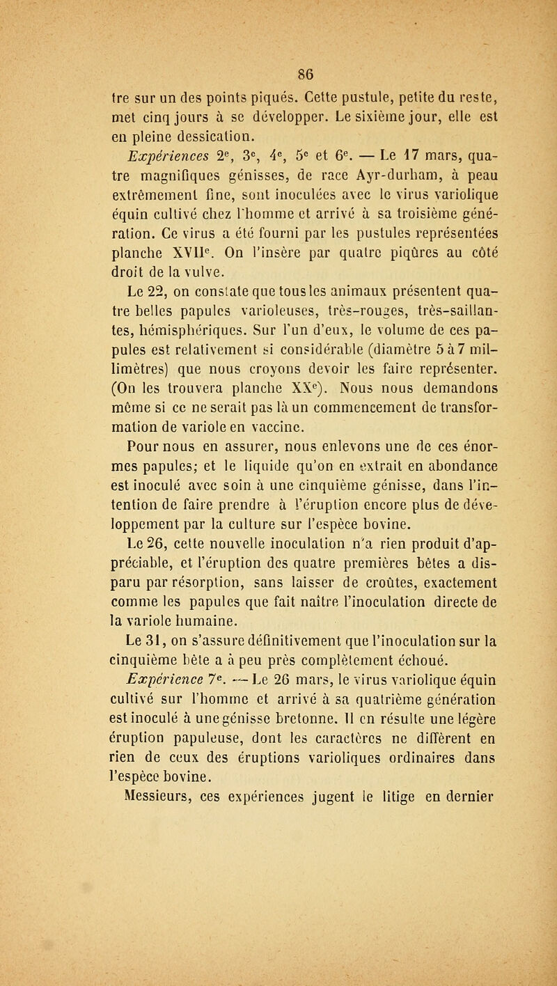tre sur un des points piqués. Cette pustule, petite du reste, met cinq jours à se développer. Le sixième jour, elle est en pleine dessication. Expériences 2e, 3e, 4e, 5e et 6e. — Le 17 mars, qua- tre magnifiques génisses, de race Ayr-durham, à peau extrêmement fine, sont inoculées avec le virus variolique équin cultivé chez l'homme et arrivé à sa troisième géné- ration. Ce virus a été fourni par les pustules représentées planche XVIIe. On l'insère par quatre piqûres au côté droit de la vulve. Le 22, on constate que tous les animaux présentent qua- tre belles papules varioleuses, très-rouges, très-saillan- tes, hémisphériques. Sur l'un d'eux, le volume de ces pa- pules est relativement si considérable (diamètre 5à7 mil- limètres) que nous croyons devoir les faire représenter. (On les trouvera planche XXe). Nous nous demandons même si ce ne serait pas là un commencement de transfor- mation de variole en vaccine. Pour nous en assurer, nous enlevons une de ces énor- mes papules; et le liquide qu'on en extrait en abondance est inoculé avec soin à une cinquième génisse, dans l'in- tention de faire prendre à l'éruption encore plus de déve- loppement par la culture sur l'espèce bovine. Le 26, cette nouvelle inoculation nva rien produit d'ap- préciable, et l'éruption des quatre premières bêtes a dis- paru par résorption, sans laisser de croûtes, exactement comme les papules que fait naître l'inoculation directe de la variole humaine. Le 31, on s'assure définitivement que l'inoculation sur la cinquième bête a à peu près complètement échoué. Expérience 7e. -—Le 26 mars, le virus variolique équin cultivé sur l'homme et arrivé à sa quatrième génération est inoculé à une génisse bretonne. 11 en résulte une légère éruption papuleuse, dont les caractères ne diffèrent en rien de ceux des éruptions varioliques ordinaires dans l'espèce bovine. Messieurs, ces expériences jugent le litige en dernier