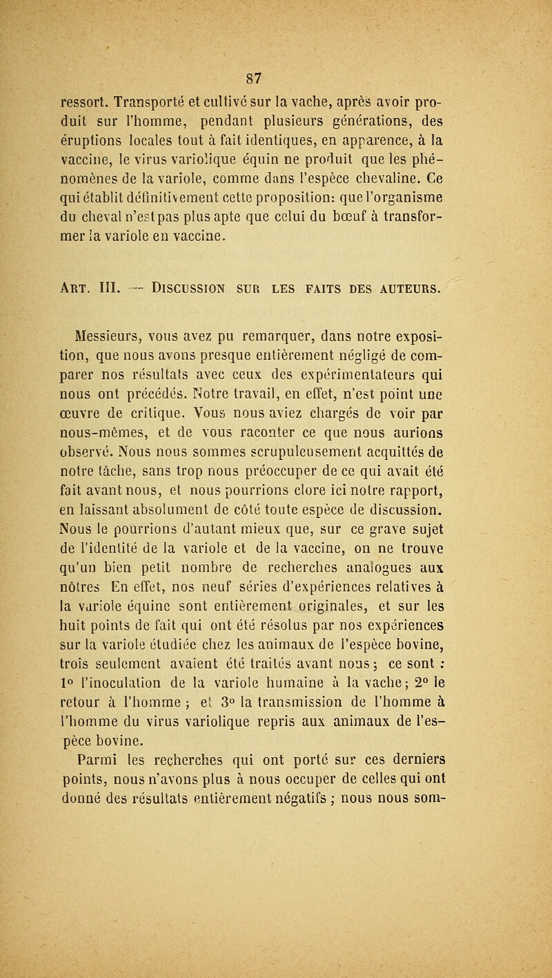 ressort. Transporté et cultivé sur la vache, après avoir pro- duit sur l'homme, pendant plusieurs générations, des éruptions locales tout à fait identiques, en apparence, à la vaccine, le virus variolique équin ne produit que les phé- nomènes de la variole, comme dans l'espèce chevaline. Ce qui établit définitivement cette proposition: que l'organisme du cheval n'est pas plus apte que celui du bœuf à transfor- mer la variole en vaccine. Art. III. — Discussion sur les faits des auteurs. Messieurs, vous avez pu remarquer, dans notre exposi- tion, que nous avons presque entièrement négligé de com- parer nos résultats avec ceux des expérimentateurs qui nous ont précédés. Notre travail, en effet, n'est point une œuvre de critique. Vous nous aviez chargés de voir par nous-mêmes, et de vous raconter ce que nous aurions observé. Nous nous sommes scrupuleusement acquittés de notre tâche, sans trop nous préoccuper de ce qui avait été fait avant nous, et nous pourrions clore ici notre rapport, en laissant absolument de côté toute espèce de discussion. Nous le pourrions d'autant mieux que, sur ce grave sujet de l'identité de la variole et de la vaccine, on ne trouve qu'un bien petit nombre de recherches analogues aux nôtres En effet, nos neuf séries d'expériences relatives à la variole équine sont entièrement originales, et sur les huit points de fait qui ont été résolus par nos expériences sur la variole étudiée chez les animaux de l'espèce bovine, trois seulement avaient été traités avant nous; ce sont : 1° l'inoculation de la variole humaine à la vache; 2° le retour à l'homme ; et 3° la transmission de l'homme à l'homme du virus variolique repris aux animaux de l'es- pèce bovine. Parmi les recherches qui ont porté sur ces derniers points, nous n'avons plus à nous occuper de celles qui ont donné des résultats entièrement négatifs ; nous nous som-
