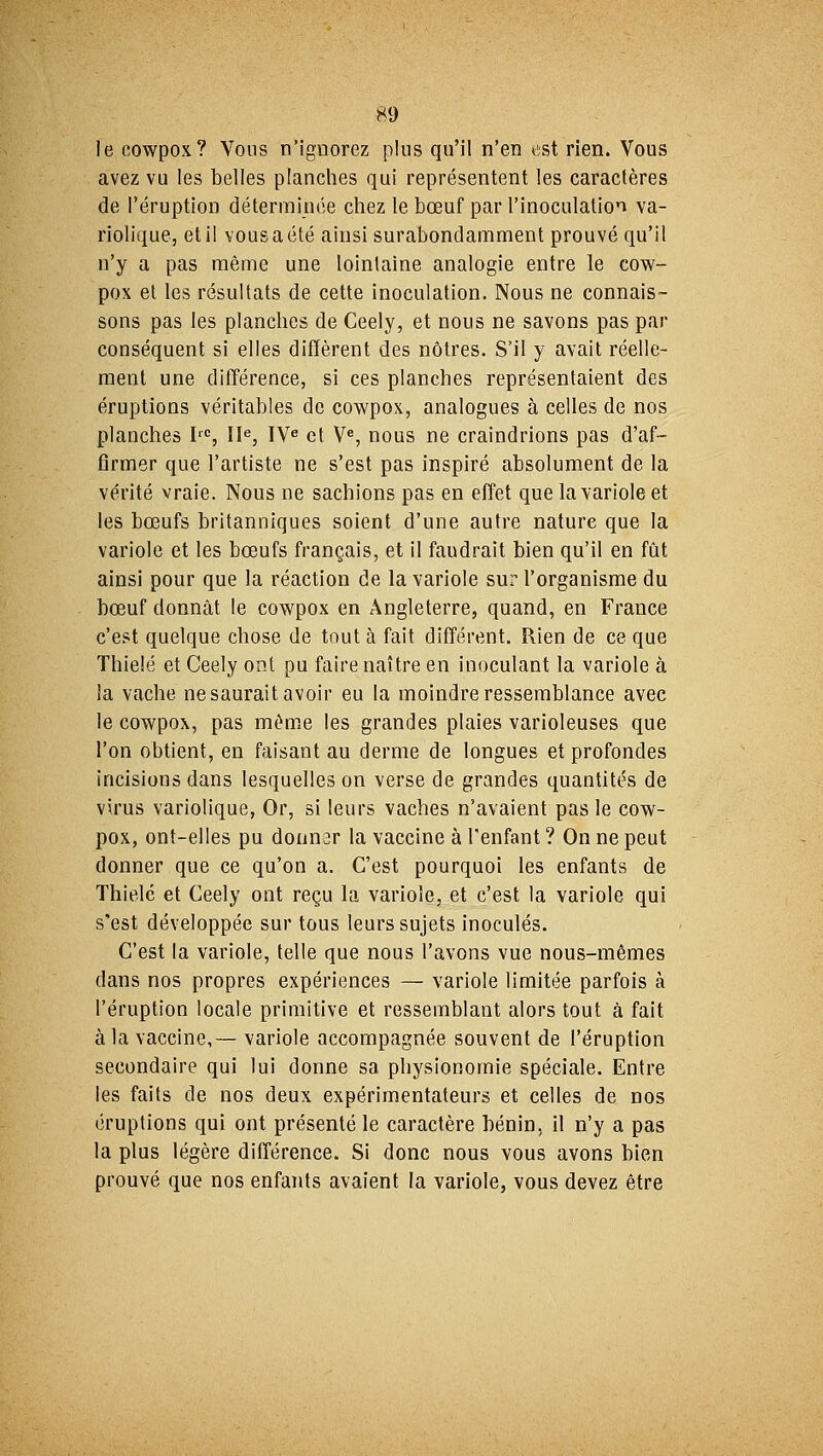 le cowpox? Vous n'ignorez plus qu'il n'en est rien. Vous avez vu les belles planches qui représentent les caractères de l'éruption déterminée chez le bœuf par l'inoculation va- riolique, et il vous a été ainsi surabondamment prouvé qu'il n'y a pas même une lointaine analogie entre le cow- pox et les résultats de cette inoculation. Nous ne connais- sons pas les planches de Ceely, et nous ne savons pas par conséquent si elles diffèrent des nôtres. S'il y avait réelle- ment une différence, si ces planches représentaient des éruptions véritables de cowpox, analogues à celles de nos planches Irc, IIe, IVe et Ve, nous ne craindrions pas d'af- firmer que l'artiste ne s'est pas inspiré absolument de la vérité vraie. Nous ne sachions pas en effet que la variole et les bœufs britanniques soient d'une autre nature que la variole et les bœufs français, et il faudrait bien qu'il en fût ainsi pour que la réaction de la variole sur l'organisme du bœuf donnât le cowpox en Angleterre, quand, en France c'est quelque chose de tout à fait différent. Rien de ce que Thieîé et Ceely ont pu faire naître en inoculant la variole à la vache ne saurait avoir eu la moindre ressemblance avec le cowpox, pas même les grandes plaies varioleuses que l'on obtient, en faisant au derme de longues et profondes incisions dans lesquelles on verse de grandes quantités de virus variolique, Or, si leurs vaches n'avaient pas le cow- pox, ont-elles pu donner la vaccine à l'enfant ? On ne peut donner que ce qu'on a. C'est pourquoi les enfants de Thielé et Ceely ont reçu la variole, et c'est la variole qui s'est développée sur tous leurs sujets inoculés. C'est la variole, telle que nous l'avons vue nous-mêmes dans nos propres expériences — variole limitée parfois à l'éruption locale primitive et ressemblant alors tout à fait à la vaccine,— variole accompagnée souvent de l'éruption secondaire qui lui donne sa physionomie spéciale. Entre les faits de nos deux expérimentateurs et celles de nos éruptions qui ont présenté le caractère bénin, il n'y a pas la plus légère différence. Si donc nous vous avons bien prouvé que nos enfants avaient la variole, vous devez être