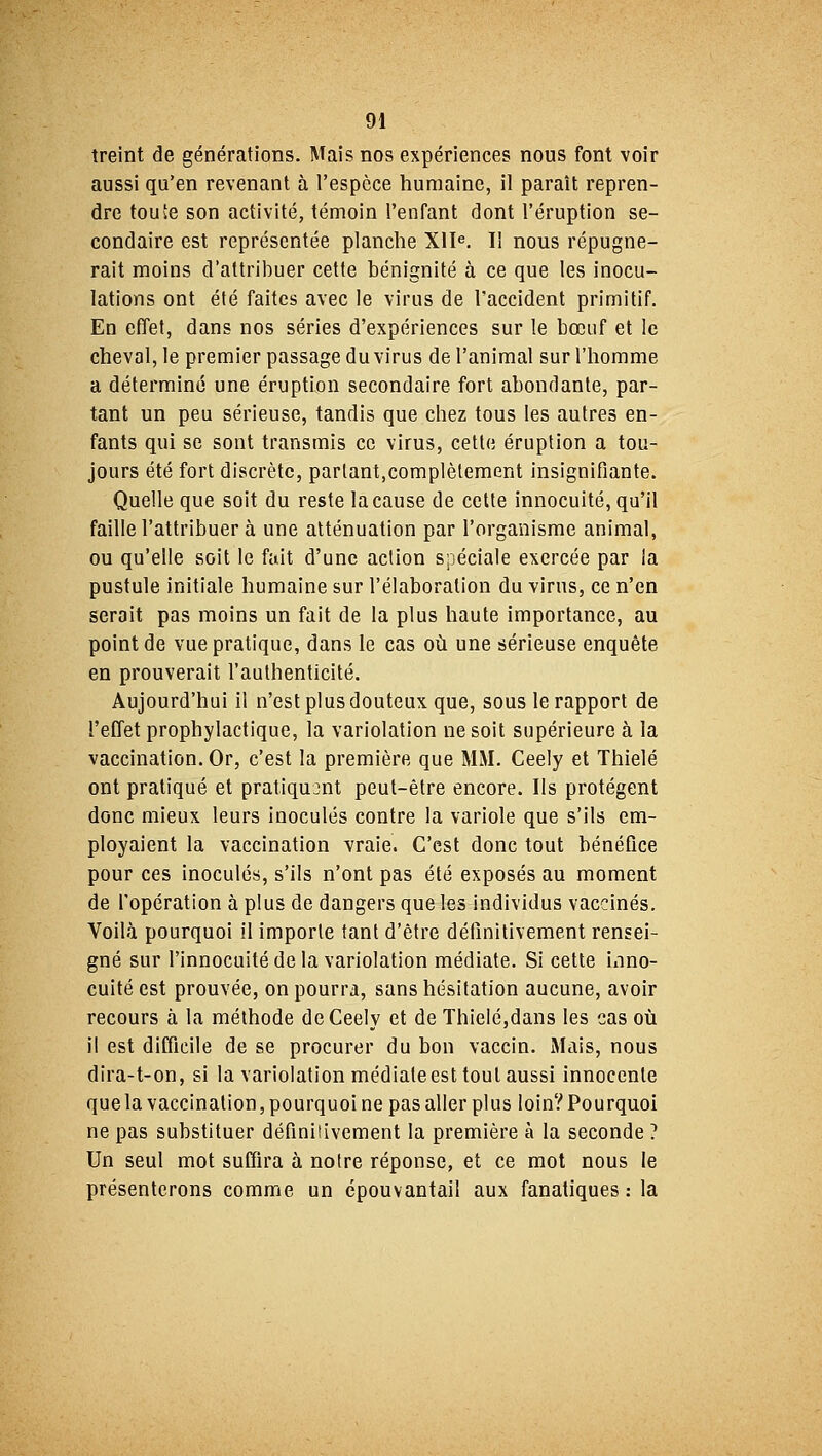 treint de générations. Mais nos expériences nous font voir aussi qu'en revenant à l'espèce humaine, il paraît repren- dre toute son activité, témoin l'enfant dont l'éruption se- condaire est représentée planche XIIe. Il nous répugne- rait moins d'attribuer cette bénignité à ce que les inocu- lations ont été faites avec le virus de l'accident primitif. En effet, dans nos séries d'expériences sur le bœuf et le cheval, le premier passage du virus de l'animal sur l'homme a déterminé une éruption secondaire fort abondante, par- tant un peu sérieuse, tandis que chez tous les autres en- fants qui se sont transmis ce virus, cette éruption a tou- jours été fort discrète, parlant.complètement insignifiante. Quelle que soit du reste la cause de cette innocuité, qu'il faille l'attribuer à une atténuation par l'organisme animal, ou qu'elle soit le fait d'une action spéciale exercée par la pustule initiale humaine sur l'élaboration du virus, ce n'en serait pas moins un fait de la plus haute importance, au point de vue pratique, dans le cas où une sérieuse enquête en prouverait l'authenticité. Aujourd'hui il n'est plus douteux que, sous le rapport de l'effet prophylactique, la variolation ne soit supérieure à la vaccination. Or, c'est la première que MM. Ceely et Thielé ont pratiqué et pratiquant peut-être encore. Ils protègent donc mieux leurs inoculés contre la variole que s'ils em- ployaient la vaccination vraie. C'est donc tout bénéfice pour ces inoculés, s'ils n'ont pas été exposés au moment de l'opération à plus de dangers que les individus vaccinés. Voilà pourquoi il importe tant d'être définitivement rensei- gné sur l'innocuité de la variolation médiate. Si cette inno- cuité est prouvée, on pourra, sans hésitation aucune, avoir recours à la méthode de Ceely et de Thielé,dans les cas où il est difficile de se procurer du bon vaccin. Mais, nous dira-t-on, si la variolation médiate est tout aussi innocente quela vaccination,pourquoine pas aller plus loin'/Pourquoi ne pas substituer définitivement la première à la seconde ? Un seul mot suffira à notre réponse, et ce mot nous le présenterons comme un épouvantail aux fanatiques : la