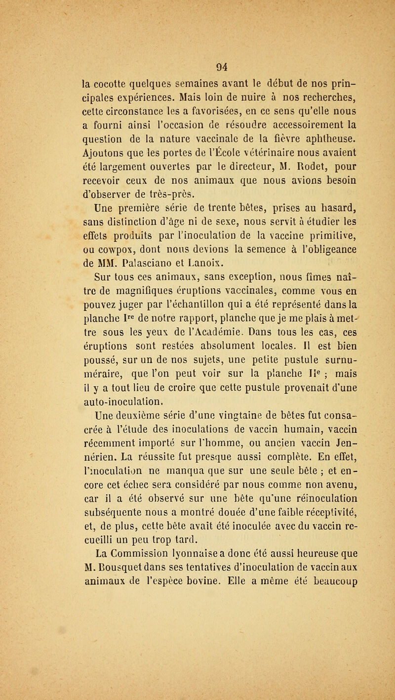 la cocotte quelques semaines avant le début de nos prin- cipales expériences. Mais loin de nuire à nos recherches, cette circonstance les a favorisées, en ce sens qu'elle nous a fourni ainsi l'occasion de résoudre accessoirement la question de la nature vaccinale de la fièvre aphtheuse. Ajoutons que les portes de l'École vétérinaire nous avaient été largement ouvertes par le directeur, M. Rodet, pour recevoir ceux de nos animaux que nous avions besoin d'observer de très-près. Une première série de trente bêtes, prises au hasard, sans distinction d'âge ni de sexe, nous servit à étudier les effets produits par l'inoculation de la vaccine primitive, ou cowpox, dont nous devions la semence à l'obligeance de MM. Palasciano et Lanoix. Sur tous ces animaux, sans exception, nous fîmes naî- tre de magnifiques éruptions vaccinales, comme vous en pouvez juger par l'échantillon qui a été représenté dans la planche Ire de notre rapport, planche que je me plais à met- tre sous les yeux de l'Académie. Dans tous les cas, ces éruptions sont restées absolument locales. Il est bien poussé, sur un de nos sujets, une petite pustule surnu- méraire, que l'on peut voir sur la planche IIe ; mais il y a tout lieu de croire que cette pustule provenait d'une auto-inoculation. Une deuxième série d'une vingtaine de bêtes fut consa- crée à l'étude des inoculations de vaccin humain, vaccin récemment importé sur l'homme, ou ancien vaccin Jen- nérien. La réussite fut presque aussi complète. En effet, l'inoculation ne manqua que sur une seule bête ; et en- core cet échec sera considéré par nous comme non avenu, car il a été observé sur une bête qu'une réinoculation subséquente nous a montré douée d'une faible réceptivité, et, de plus, cette bête avait été inoculée avec du vaccin re- cueilli un peu trop tard. La Commission lyonnaise a donc été aussi heureuse que M. Bousquet dans ses tentatives d'inoculation de vaccinaux animaux de l'espèce bovine. Elle a même été beaucoup