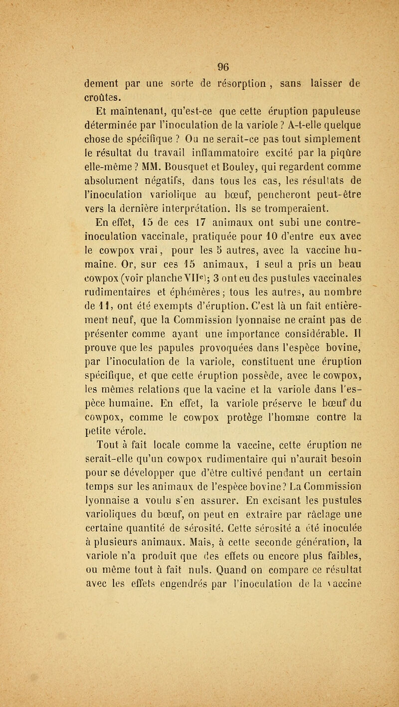 dément par une sorte de résorption , sans laisser de croûtes. Et maintenant, qu'est-ce que cette éruption papuleuse déterminée par l'inoculation de la variole ? A-t-elle quelque chose de spécifique ? Ou ne serait-ce pas tout simplement le résultat du travail inflammatoire excité par la piqûre elle-même ? MM. Bousquet et Bouley, qui regardent comme absolument négatifs, dans tous les cas, les résultats de l'inoculation variolique au bœuf, pencheront peut-être vers la dernière interprétation. Ils se tromperaient. En effet, 15 de ces 17 animaux ont subi une contre- inoculation vaccinale, pratiquée pour 10 d'entre eux avec le cowpox vrai, pour les 5 autres, avec la vaccine hu- maine. Or, sur ces 15 animaux, 1 seul a pris un beau cowpox (voir planche VIIe); 3 ont eu des pustules vaccinales rudimentaires et éphémères ; tous les autres, au nombre de 11, ont été exempts d'éruption. C'est là un fait entière- ment neuf, que la Commission lyonnaise ne craint pas de présenter comme ayant une importance considérable. Il prouve que les papules provoquées dans l'espèce bovine, par l'inoculation de la variole, constituent une éruption spécifique, et que cette éruption possède, avec le cowpox, les mêmes relations que la vacine et la variole dans l'es- pèce humaine. En effet, la variole préserve le bœuf du cowpox, comme le cowpox protège l'homme contre la petite vérole. Tout à fait locale comme la vaccine, cette éruption ne serait-elle qu'un cowpox rudimentaire qui n'aurait besoin pour se développer que d'être cultivé pendant un certain temps sur les animaux de l'espèce bovine? La Commission lyonnaise a voulu sen assurer. En excisant les pustules varioliques du bœuf, on peut en extraire par raclage une certaine quantité de sérosité. Cette sérosité a été inoculée à plusieurs animaux. Mais, à cette seconde génération, la variole n'a produit que des effets ou encore plus faibles, ou même tout à fait nuls. Quand on compare ce résultat avec les effets engendrés par l'inoculation delà \aecine