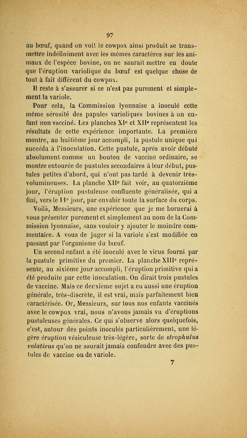 au bœuf, quand on voit le cowpox ainsi produit se trans- mettre indéfiniment avec les mêmes caractères sur les ani- maux de l'espèce bovine, on ne saurait mettre eii doute que l'éruption variolique du bœuf est quelque chose de tout à fait différent du cowpox. Il reste à s'assurer si ce n'est pas purement et simple- ment la variole. Pour cela, la Commission lyonnaise a inoculé cette même sérosité des papules varioliques bovines à un en- fant non vacciné. Les planches XIe et XIIe représentent les résultats de cette expérience importante. La première montre, au huitième jour accompli, la pustule unique qui succéda à l'inoculation. Cette pustule, après avoir débuté absolument comme un bouton de vaccine ordinaire, se montre entourée de pustules secondaires à leur début, pus- tules petites d'abord, qui n'ont pas tardé à devenir très- volumineuses. La planche XIIe fait voir, au quatorzième jour, l'éruption pustuleuse confluente généralisée, qui a fini, vers le IIe jour, par envahir toute la surface du corps. Voilà, Messieurs, une expérience que je me bornerai à vous présenter purement et simplement au nom de la Com- mission lyonnaise, sans vouloir y ajouter le moindre com- mentaire. A vous de juger si la variole s'est modifiée en passant par l'organisme du bœuf. Un second enfant a été inoculé avec le virus fourni par la pustule primitive du premier. La planche XIIIe repré- sente, au sixième jour accompli, l'éruption primitive quia été produite par cette inoculation. On dirait trois pustules de vaccine. Mais ce deuxième sujet a eu aussi une éruption générale, très-discrète, il est vrai, mais parfaitement bien caractérisée. Or, Messieurs, sur tous nos enfants vaccinés avec le cowpox vrai, nous n'avons jamais vu d'éruptions pustuleuses générales. Ce qui s'observe alors quelquefois, c'est, autour des points inoculés particulièrement, une lé- gère éruption vésiculeuse très-légère, sorte de strophulus volaticus qu'on ne saurait jamais confondre avec des pus- tules de vaccine ou de variole. 7